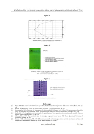 Evaluation of the biochemical composition of four marine algae and its nutritional value for brine
www.iosrjournals.org 50 | Page
Figure 4:
Figure 5:
Figure 6:
Reference
[1]. Annon. 2000. The state of world fisheries and aquaculture. Food and agriculture organisation of the United Nations, Rome, Italy. pp:
142.
[2]. Bernado, B. 2003. Feature Article: the promise of blue revolution. Aquaculture magazine, 29 – 36.
[3]. Boonyaratpalin, M. S., Thongrod, K., Supamattaya, G., Britton.and L.E Schlipaulis. 2001. Effect of β- carotene source, Dunaliella
salina, and astaxanthin on pigmentation, growth, survival and health of Penaeus monodon. Aquaculture research.32: 182- 190.
[4]. Bradford, M. 1976. A rapid and sensitive method for the quantification of micro quantities of protein utilizing the principle of protein
binding. Analytical Biochemistry. 72: 248-254.
[5]. D‟Souza, F.M.L. 1999. The nutritional value of microalgae to penaeid prawn larvae. PhD Thesis, Queensland University of
Technology, Brisbane. pp. 199.
[6]. D‟souza, F.M.L. and Loneragan, N.R. 1999. Effects of monospecific and mixed algae diets on survival, development and fatty acid
composition of penaeid prawn (penaeus spp.) larvae. Marine biology. 133: 621-633.
 