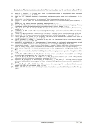 Evaluation of the biochemical composition of four marine algae and its nutritional value for brine
www.iosrjournals.org 51 | Page
[7]. Dubois, M.K., Hamilton, T., R.A. Robeus. and F. Smith. 1956. Calorimetric method for determination of sugars and related
substances. Analytical chemistry. 28: 350-356.
[8]. Glazer, A.N. 1983. Comparative biochemistry of photosynthetic light-harvesting systems. Annual Review of Biochemistry. 52:125-
157.
[9]. Goodwin, T.W. 1984. The Biochemistry of the Carotenoids, 2nd
(Ed.), Chapman and Hall., London. pp. 64-96.
[10]. Guillard, R.R.L. and J.H. Ryther. 1962. Studies of marine planktonic diatoms I. cyctotella Husted, Canadian journal microbiology. 8:
229-239.
[11]. Hanisak, M.D., 1998. Seaweed cultivation: global trends. World Aquaculture, 29: 18- 21.
[12]. Hunter, B. 2000. Physiological functions of astaxanthine and other carotenoids in marine organisms. In: Sungpuang, P. (eds.),
FirstSouth East Asia and Pacific Regional meeting on carotenoids, Mahidol University, Bangkok, 2-5, 19 p.
[13]. Jeffrey, S. W., Brown, M.R. & Garland, C.D. 1994. Microalgae for Mariculture. Csiro Dvision of Fisheries, Hobart, Tasmania,
Australia. pp. 79.
[14]. Jordifolch lees, M. 1956. A simple method for isolation and purification of lipid, general procedure. Journal of Biological chemistry.
226: 497-507.
[15]. Kinne, O. 1977. Research cultivation in manure ecology, Kinne,O. (eds.), Vol.3. part 11. Wiley interscience, Newyork. pp. 579-585.
[16]. Laemmli, U.K. 1970. Clevage of structural proteins during the assembly of the head of bacteriophage T4. Nature, 227 : 680-685.
[17]. Lèger, P., Bengtson, D.A., Simpson, K.L. and Sorgeloos, P. 1986. The use and the nutritional value of Artemia as food source. In
oceanography and marine biology. Annu. Rev., 24: 521-631.
[18]. Lèger, P., Bengtson, D.A., Simpson, K.L., Sorgeloos, P. and Beck, A.D. 1987. The nutritional value of Artemia: a review. Ecology,
Culturing, Use in Aquaculture, 3 : 357 – 372.
[19]. Madumathi, M and Rengasamy R. 2011. Antioxidant status of Penaeus monodon fed with Dunaliella salina supplemented diet and
resistance against WSSV. International Journal of Engineering Science and Technology (IJEST) 3 (10) : 7249 – 7260.
[20]. Pedroza-Islas, R., Gallardo, P., Vernon-Carter, E.J., Garcia-Galano, T., Rosas, C., Pascual, C. and Gaxiola, G. 2004. Growth,survival,
quality and digestive enzyme activities of larval shrimp fed microencapsulated, mixed and live diets. Aquac. Nutr. 10:167-173.
[21]. Reddy, A.K. and Thakur, N.K. 1998. Artemia the most widely used live food for aquahatcheries, Training Manual, Mumbai, CIPE,
pp 111.
[22]. Sankar, T.V. and Ramachandran, A. (2002). World fish production: The growing importance of aquaculture. Fishing Chimes, 22(5):
21-24.
[23]. Schwartz, S.J. and Patroni-Killam, M. 1985. Detection of cistrans carotene isomers by two-dimensional thin layer and high
performance liquid chromatography. J. Agric. Food Chem. 33: 1160-1163.
[24]. Sorgeloss, P., Bossuyt, E., Baeza-Mesa, M. and Persoone, G. 1986. Decapsulation of Artemia cysts: a simple technique for the
improvement of the use of brine shrimp in aquaculture. Aquaculture. 12: 311-316.
[25]. Supamattaya, K., Kiriratnikom, S., Boonyaratpalin, M. and Borowitzka, L. 2005. Effect of a Dunaliella extract on growth
performance, health condition, immune response and disease resistance in black tiger shrimp (Penaeus monodon). Aquaculture. 248:
207-216.
[26]. Tamura, C.S., Pnag, L. and Ako, H. 2000. Effects of three maturation diets on spawning of the armored catfish (Corydoras aenus).
Aquatips. Reg. Notes. Cent. Trop. Subtrop. Aquac. 11(3): 4-6.
[27]. Wikifors, G.H. 2000. Microalgal culture. In: Stickney, R.R. (Eds.) Encylopedia of Aquaculture. John wiley and sons, New York. pp.
520-525.
 