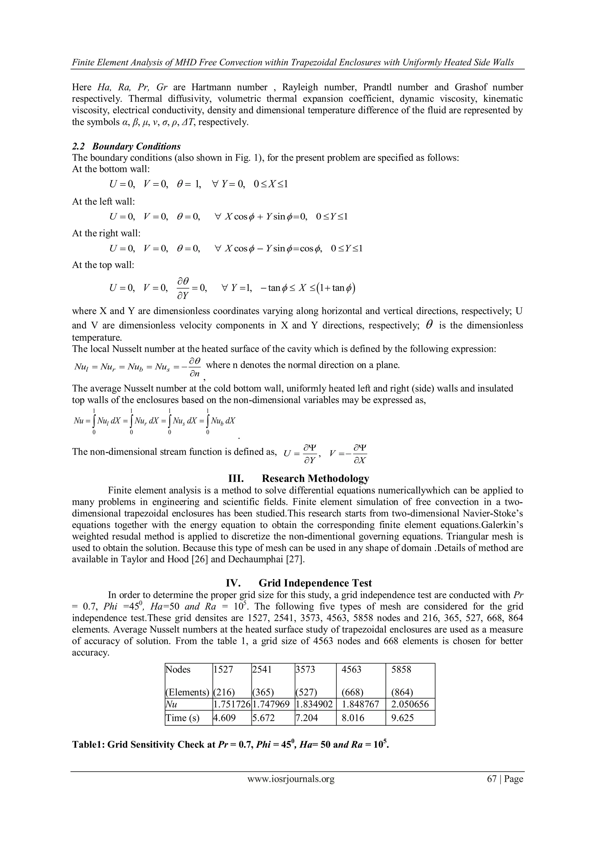 Finite Element Analysis of MHD Free Convection within Trapezoidal Enclosures with Uniformly Heated Side Walls
www.iosrjournals.org 67 | Page
Here Ha, Ra, Pr, Gr are Hartmann number , Rayleigh number, Prandtl number and Grashof number
respectively. Thermal diffusivity, volumetric thermal expansion coefficient, dynamic viscosity, kinematic
viscosity, electrical conductivity, density and dimensional temperature difference of the fluid are represented by
the symbols α, β, μ, ν, σ, ρ, ΔT, respectively.
2.2 Boundary Conditions
The boundary conditions (also shown in Fig. 1), for the present problem are specified as follows:
At the bottom wall:
0, 0, 1, 0, 0 1U V Y X      
At the left wall:
0, 0, 0, cos sin 0, 0 1U V X Y Y         
At the right wall:
0, 0, 0, cos sin cos , 0 1U V X Y Y          
At the top wall:
 0, 0, 0, 1, tan 1 tanU V Y X
Y

 

        

where X and Y are dimensionless coordinates varying along horizontal and vertical directions, respectively; U
and V are dimensionless velocity components in X and Y directions, respectively;  is the dimensionless
temperature.
The local Nusselt number at the heated surface of the cavity which is defined by the following expression:
l r b sNu Nu Nu Nu
n

    
 ,
where n denotes the normal direction on a plane.
The average Nusselt number at the cold bottom wall, uniformly heated left and right (side) walls and insulated
top walls of the enclosures based on the non-dimensional variables may be expressed as,
1 1 1 1
0 0 0 0
l r s bNu Nu dX Nu dX Nu dX Nu dX      
.
The non-dimensional stream function is defined as, ,U V
Y X
 
 
 
III. Research Methodology
Finite element analysis is a method to solve differential equations numericallywhich can be applied to
many problems in engineering and scientific fields. Finite element simulation of free convection in a two-
dimensional trapezoidal enclosures has been studied.This research starts from two-dimensional Navier-Stoke‟s
equations together with the energy equation to obtain the corresponding finite element equations.Galerkin‟s
weighted resudal method is applied to discretize the non-dimentional governing equations. Triangular mesh is
used to obtain the solution. Because this type of mesh can be used in any shape of domain .Details of method are
available in Taylor and Hood [26] and Dechaumphai [27].
IV. Grid Independence Test
In order to determine the proper grid size for this study, a grid independence test are conducted with Pr
= 0.7, Phi =450
, Ha=50 and Ra = 105
. The following five types of mesh are considered for the grid
independence test.These grid densites are 1527, 2541, 3573, 4563, 5858 nodes and 216, 365, 527, 668, 864
elements. Average Nusselt numbers at the heated surface study of trapezoidal enclosures are used as a measure
of accuracy of solution. From the table 1, a grid size of 4563 nodes and 668 elements is chosen for better
accuracy.
Table1: Grid Sensitivity Check at Pr = 0.7, Phi = 450
, Ha= 50 and Ra = 105
.
Nodes
(Elements)
1527
(216)
2541
(365)
3573
(527)
4563
(668)
5858
(864)
Nu 1.7517261.747969 1.834902 1.848767 2.050656
Time (s) 4.609 5.672 7.204 8.016 9.625
 