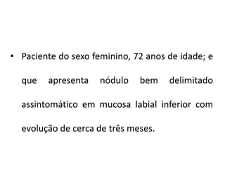 • Paciente do sexo feminino, 72 anos de idade; e
que apresenta nódulo bem delimitado
assintomático em mucosa labial inferior com
evolução de cerca de três meses.
 