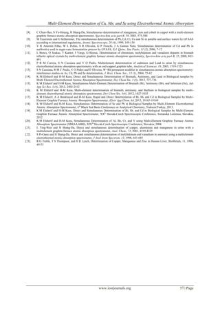 Multi-Element Determination of Cu, Mn, and Se using Electrothermal Atomic Absorption
www.iosrjournals.org 57 | Page
[8]. C Chun-Hao, S Yu-Hsiang, H Shang-Da, Simultaneous determination of manganese, iron and cobalt in copper with a multi-element
graphite furnace atomic absorption spectrometer, Spectrochim acta part B, 58, 2003, 575-580
[9]. M Feuerstein and G Schlemmer, The simultaneous determination of Pb, Cd, Cr, Cu and Ni in potable and surface waters by GFAAS
according to international regulations, Atomic Spectroscopy, 20 (4), 1999, 149-154
[10]. V R Amorim Filho, W L Polito, S R Oliveira, G P Freschi, J A Gomes Neto, Simultaneous determination of Cd and Pb in
antibiotics used in sugar-cane fermentation process by GFAAS, Ecl. Quίm., Sau Paulo, 31 (2), 2006, 7-12
[11]. L Bencs, O Szakas, T Kantor, I Varga, G Bozsai, Determination of chromium, molybdenum and vanadium dopants in bismuth
tellurite optical crystals by multi-element graphite furnace atomic absorption spectrometry, Spectrochim acta part B, 55, 2000, 883-
891
[12]. P R M Correia, S N Cassiana and V O Pedro, Multielement determination of cadmium and Lead in urine by simultaneous
electrothermal atomic absorption spectrometry with an end-capped graphite tube, Analytical Sciences, 19, 2003, 1519-1523
[13]. S N Cassiana, R M C Paulo, V O Pedro and E Oliveira, W+Rh permanent modifier in simultaneous atomic absorption spectrometry:
interference studies on As, Cd, Pb and Se determination, J. Braz. Chem. Soc., 15 (1), 2004, 75-82
[14]. K M Elsherif and H-M Kuss, Direct and Simultaneous Determination of Bismuth, Antimony, and Lead in Biological samples by
Multi Element Electrothermal Atomic Absorption Spectrometer, Der Chem Sin, 3 (3), 2012, 727-736
[15]. K M Elsherif and H-M Kuss, Simultaneous Multi-Element Determination of Bismuth (Bi), Antimony (Sb), and Selenium (Se), Adv
App Sci Res, 3 (4), 2012, 2402-2412
[16]. K M Elsherif and H-M Kuss, Multi-element determination of bismuth, antimony, and thallium in biological samples by multi-
element electrothermal atomic absorption spectrometer, Der Chem Sin, 3(4), 2012, 1027-1035
[17]. K M Elsherif, A A Benkhayal and H-M Kuss, Rapid and Direct Determination of Bi, Sb, and Cd in Biological Samples by Multi-
Element Graphite Furnace Atomic Absorption Spectrometer, Elixir App Chem, 64, 2013, 19165-19169
[18]. K M Elsherif and H-M Kuss, Simultaneous Determination of Se and Pb in Biological Samples by Multi-Element Electrothermal
Atomic Absorption Spectrometer, 6th
Black Sea Basin Conference on Analytical Chemistry, Trabzon/Turkey, 2013
[19]. K M Elsherif and H-M Kuss, Direct and Simultaneous Determination of Bi, Sb, and Cd in Biological Samples by Multi-Element
Graphite Furnace Atomic Absorption Spectrometer, XXth
Slovak-Czech Spectroscopic Conference, Tatranská Lomnica, Slovakia,
2012
[20]. K M Elsherif and H-M Kuss, Simultaneous Determination of Al, Be, Cr, and V using Multi-Element Graphite Furnace Atomic
Absorption Spectrometer (SIMAA 6000), XIXth
Slovak-Czech Spectroscopic Conference, Slovakia, 2008
[21]. L Ting-Wan and H Shang-Da, Direct and simultaneous determination of copper, aluminium and manganese in urine with a
multielement graphite furnace atomic absorption spectrometer, Anal. Chem., 73, 2001, 4319-4325
[22]. S Pi-Guey and H Shang-Da, Direct and simultaneous determination of molybdenum and vanadium in seawater using a multielement
electrothermal atomic absorption spectrometer, J Anal Atom Spectrom, 13, 1998, 641-645
[23]. R G Treble, T S Thompson, and H R Lynch, Determination of Copper, Manganese and Zinc in Human Liver, BioMetals, 11, 1998,
49-53
 