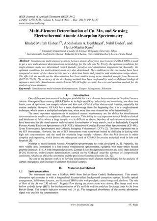 IOSR Journal of Applied Chemistry (IOSR-JAC)
e-ISSN: 2278-5736.Volume 6, Issue 4 (Nov. – Dec. 2013), PP 53-57
www.iosrjournals.org
www.iosrjournals.org 53 | Page
Multi-Element Determination of Cu, Mn, and Se using
Electrothermal Atomic Absorption Spectrometry
Khaled Muftah Elsherif*1
, Abdulsalam A. Benkhayal1
, Nabil Bader1
, and
Heinz-Martin Kuss2
1
Chemistry Department, Faculty of Science, Benghazi University, Libya
2
Instrumentelle Analytische Chemie, Fakultät für Chemie, Universität Duisburg-Essen, Deutschland
Abstract: Simultaneous multi-element graphite furnace atomic absorption spectrometer (SIMAA 6000) is used
to get a new multi-element determinations methodology for Cu, Mn, and Se. Firstly, the optimum conditions for
single-element mode are determined (which include: pyrolysis and atomization temperatures). Secondly, the
optimum conditions for multi-element mode are also determined. The conditions in the two modes have been
compared in terms of the characteristic masses, detection limits and pyrolysis and atomization temperatures.
The effect of the matrix on the determination has been studied using urine standard sample from Seronorm
(LOT 0511545). The accuracy of the developing methods has been confirmed by analysis different biological
reference materials. Simultaneous multi-element GF-AAS offers a rapid, low cost and sensitive method for the
analysis of trace elements.
Keywords: Simultaneous multi-element Determination, Copper, Manganese, Selenium
I. Introduction
One of the most instrumental techniques available for trace element determinations is Graphite Furnace
Atomic Absorption Spectrometry (GFAAS) due to its high specificity, selectivity and sensitivity, low detection
limits, ease of operation, low sample volume and low cost. GFAAS offers also several features, especially for
routine analysis. However, GFAAS has a main disadvantage from the beginning that it is a single-element
technique, which means a multiplied analysis time, when more than one element has to be determined [1].
The most important requirements in analytical atomic spectrometry are the ability for simultaneous
determinations in small size samples in different matrices. This ability is very important in such fields as clinical
and biochemical fields where a large sample size is difficult to obtain. Number of multi-element instruments
have been used for the simultaneous multi-element determination of trace metals, such as Inductively Coupled
Plasma-Atomic Emission Spectrometry (ICP-AES), Inductively Coupled Plasma-Mass Spectrometry (ICP-MS),
X-ray Fluorescence Spectrometry and Cathodic Stripping Voltammetry (CCV) [2]. The most important one is
the ICP instruments. However, the use of ICP instruments were somewhat limited by difficulty in dealing with
high salt concentrations and the need for relativity large sample volumes. Also the MS detector is rather
complex and expensive, which limited the widespread used of ICP-MS for routine analytical work in labs and
hospitals [3].
Number of multi-element Atomic Absorption spectrometers has been developed [4, 5]. Presently, the
most widely used instrument is a line source simultaneous spectrometer, equipped with transversely heated
graphite atomizer, THGA with integrated platform, Zeeman Effect background corrector and solid-state detector
[6-20]. However, multi-element determinations carried out by SIMAAS need the adoption of compromised
conditions, which can affect the sensitivity and the precision of analytical results [21, 22].
The aim of the present work is to develop simultaneous multi-element methodology for the analysis of
copper, manganese and selenium in different biological samples.
II. Material And Method
1.1 Instrumentation
The instrument used was a SIMAA 6000 from Perkin-Elmer GmbH, Bodenseewerk. This atomic
absorption spectrometer is with a longitudinal Zeeman-effect background correction system, Echelle optical
arrangement, Solid-state detector, and Standard THGA tube with pyrolytic coated integrated platform. The rate
of flow of the Ar was 250 ml.min-1
. Stopped flow during the atomization was chosen. The lamps used were
hollow cathode lamps (HCL) for the determination of Cu and Mn and electrodeless discharge lamp for Se from
Perkin-Elmer. The sample injection volume was 20 µl. The integrated absorbance of the atomic absorption
signal was used for the determination
 