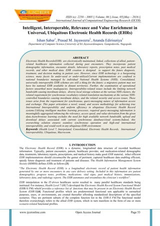 ISSN (e): 2250 – 3005 || Volume, 06 || Issue, 05||May – 2016 ||
International Journal of Computational Engineering Research (IJCER)
www.ijceronline.com Open Access Journal Page 53
Intelligent, Interoperable, Relevance and Value Enrichment in
Universal, Ubiquitous Electronic Health Records (EHRs)
Ishan Sabar1
, Prasad M. Jayaweera2
, Ananda Edirisuriya3
Department of Computer Science,University of Sri Jayawardenapura, Gangodawila, Nugegoda
I. INTRODUCTION
The Electronic Health Record (EHR) is a dynamic, longitudinal data structure of recorded healthcare
information. Typically, patient encounters, patient, healthcare provider, and medication-related demographic
data, treatments, laboratory reports, prescriptions, and medical history make good EHR material; infact efficient
EHR implementations should circumscribe the gamut of pertinent, captured healthcare data enabling efficient,
speedy future diagnosis and treatment of patients and diseases. The Health Information Management System
Society (HIMSS) defines EHRs as follows [3]:
“The Electronic Health Record (EHR) is a longitudinal electronic record of patient health information
generated by one or more encounters in any care delivery setting. Included in this information are patient
demographics, progress notes, problems, medications. vital signs, past medical history, immunizations,
laboratory data, and radiology reports. The EHR automates and streamlines the clinician’s workflow”.
EHR interpolation in the IT-driven healthcare sector resulted in many parallel healthcare standards being
instituted. For instance, Health Level 7 (HL7) developed the Electronic Health Record System Functional Model
(EHR-S FM) which“provides a reference list of functions that may be present in an Electronic Health Record
System (EHR-S)[4]. Functional profiles which are predetermined functional sets applicable to earmarked
purposes, users, or environments, are created thereafter affording standardized descriptions of the specified
scenarios. They are pertinent subsets of the complete function list in the EHR-S FM.The functional model
therefore overarchingly refers to the allied EHR system, which in turn manifests in the form of one or more
scenario-related functional profiles.
ABSTRACT
Electronic Health Records(EHR) are electronically maintained, linked, collections of allied, patient-
related healthcare information collected during past encounters. They incorporate patient
demographic information, encounter details, laboratory reports, prescription notes, past medical
records, and other medical data. EHR creation is designed to support the future diagnosis,
treatment, and decision making in patient care. However, since EHR technology is a burgeoning
science, many facets lie under-used or under-utilized.Current implementations are confined to
national boundaries managed by individual National Health Systems (NHS). Consolidated,
universally interoperable EHR schemes are still a thing for the future; a migratory patient may not
have his national EHR available in distant territories. Further, the examination of operational
factors unearthed more inadequacies. Interoperability-related issues include the limiting network
bandwidth causing inordinate delays, diverse local storage schemes at the various NHS clusters, the
related requirement for synchronous vocabulary-related translation mechanisms at the various NHS-
controlled boundaries causing inordinate delays, and the related security and access issues. These
issues arise from the requirement for synchronous, query-messaging nature of information access
and exchange. This paper articulates a novel, sound, and secure methodology for achieving true
International Interoperability and uniform efficiency in ubiquitous Electronic Health Record
systems.Utilizing intelligent machine learning processes, required query-messaging information is
meaningfully aggregated enhancing the relevancy, access speed, and value-derivation from the given
data.Asynchronous learning excludes the need for high available network bandwidth, upload and
download delays associated with current synchronous database/cloud systems.Indeed, this
overarching solution ensures seamless synchronous operation and high-end international
interoperability, and would work in any ubiquitous EHR environment.
Keywords :Health Level 7, Interpolated, Consolidated, Electronic Health Records, International
Interoperability, Ubiquitous, Macrocosm.
 