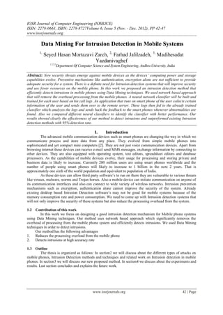 IOSR Journal of Computer Engineering (IOSRJCE)
ISSN: 2278-0661, ISBN: 2278-8727Volume 6, Issue 5 (Nov. - Dec. 2012), PP 42-47
www.iosrjournals.org
www.iosrjournals.org 42 | Page
Data Mining For Intrusion Detection in Mobile Systems
1,
Seyed Hasan Mortazavi Zarch, 2,
Farhad Jalilzadeh, 3,
Madihesadat
Yazdanivaghef
1, 2, 3
Department Of Computer Science and System Engineering, Andhra University, India
Abstract: New security threats emerge against mobile devices as the devices’ computing power and storage
capabilities evolve. Preventive mechanisms like authentication, encryption alone are not sufficient to provide
adequate security for a system. There is a definite need for Intrusion detection systems that will improve security
and use fewer resources on the mobile phone. In this work we proposed an intrusion detection method that
efficiently detects intrusions in mobile phones using Data Mining techniques. We used network based approach
that will remove the overhead processing from the mobile phones. A neural network classifier will be built and
trained for each user based on his call logs .An application that runs on smart phone of the user collects certain
information of the user and sends them over to the remote server. These logs then fed to the already trained
classifier which analyzes the logs and sends back the feedback to the smart phones whenever abnormalities are
found. Also we compared different neural classifiers to identify the classifier with better performance. Our
results showed clearly the effectiveness of our method to detect intrusions and outperformed existing Intrusion
detection methods with 95% detection rate.
I. Introduction
The advanced mobile communication devices such as smart phones are changing the way in which we
communicate process and store data from any place. They evolved from simple mobile phones into
sophisticated and yet compact mini computers [2]. They are not just voice communication devices. Apart from
browsing internet these devices can receive e-mail send MMS messages, exchange information by connecting to
other devices. They are also equipped with operating system, text editors, spreadsheet editors and database
processors. As the capabilities of mobile devices evolve, their usage for processing and storing private and
business data is likely to increase. Currently 200 million users are using smart phones worldwide and the
number of people using smart phones will likely to increase to 1 billion in the next 2 years. That is
approximately one sixth of the world population and equivalent to population of India.
As these devices can allow third party software’s to run on them they are vulnerable to various threats
like viruses, malware, worms and Trojan horses. Also a mobile device can initiate communication on anyone of
its communication interfaces and also can connect to wide variety of wireless networks. Intrusion prevention
mechanisms such as encryption, authentication alone cannot improve the security of the system. Already
existing desktop based Intrusion Detection software’s may not be good for mobile systems because of the
memory consumption rate and power consumption. We need to come up with Intrusion detection systems that
will not only improve the security of these systems but also reduce the processing overhead from the system.
1.2 Contribution of this work
In this work we focus on designing a good intrusion detection mechanism for Mobile phone systems
using Data Mining techniques. Our method uses network based approach which significantly removes the
overhead of processing from the mobile phone system and efficiently detects intrusions. We used Data Mining
techniques in order to detect intrusions.
Our method has the following advantages
1. Reduces the processing overload from the mobile phone
2. Detects intrusions at high accuracy rate
1.3 Outline
The thesis is organized as follows: In section2 we will discuss about the different types of attacks on
mobile phones, Intrusion Detection methods and techniques and related work on Intrusion detection in mobile
phones. In section3 we will discuss our new proposed method. In section4 we discuss about the experiments and
results. Last section concludes and explains the future work.
 