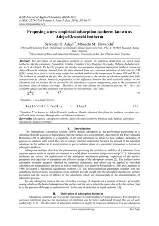 IOSR Journal of Applied Chemistry (IOSR-JAC)
e-ISSN: 2278-5736.Volume 6, Issue 5 (Jan. 2014), PP 66-71
www.iosrjournals.org
www.iosrjournals.org 66 | Page
Proposing a new empirical adsorption isotherm known as
Adejo-Ekwenchi isotherm
Sylvester O. Adejo1*
, Mbanefo M. Ekwenchi2
1
(Physical Chemistry Unit, Department of Chemistry, Benue State University, P.M. B. 102119, Makurdi, Benue
State, Nigeria)
2
(Department of Pure and Industrial Chemistry, University of Jos, Jos, Plateau State, Nigeria)
Abstract: The derivation of an adsorption isotherm is, largely, by empirical deductions on which basis
isotherms like the Langmuir, Freundlich, Temkin, Frumkin, Flory-Huggins, El-Awady, Dubinin-Radushkevich,
etc. were developed. We hereby propose yet another two-parameter empirical adsorption isotherm known as
Adejo-Ekwenchi isotherm, derived from the data obtained from our corrosion inhibition of mild steel in 2 M
H2SO4 using three plant extracts using weight loss method studied at the temperature between 303 and 315 K.
The isotherm is centred on the fact that, for any adsorption process, the amount of adsorbate uptake from bulk
concentration is, always, inversely proportional to the difference between the total available surface on the
adsorbent and the fraction that is covered by the adsorbate at a given temperature, prior to the attainment of
maximum value of surface coverage. Therefore, at any time during the adsorption process, (1 - θ) is the
available surface and this decreases with increase in concentration, and thus;
(1)
“Equation 1” in a linear form is,
l o g 1 / ( 1 – θ ) = l o g K A E + b l o g C ( 2 )
“Equation 2” is known as Adejo-Ekwenchi isotherm. Results obtained therefrom the isotherm correlate very
well with those obtained through other well-known isotherms.
Keywords: Adsorption, Adsorption isotherm, Adejo-Ekwenchi isotherm, Physical and chemical adsorption
mechanism, Surface coverage
I. Introduction
The International Adsorption Society (2004) defines adsorption as the preferential partitioning of a
substance from the gaseous or liquid phase onto the surface of a solid substrate. According to the Encyclopaedia
Britannica (2013), adsorption is a capability of all solid substances to attract to their surfaces molecules of
gaseous or solutions with which they are in contact. And the relationship between the amount of the adsorbed
substance to the surface to its concentration in gas or solution phase at a particular temperature is known as
adsorption isotherm.
Adsorption isotherm describes the phenomenon governing the retention or mobility of a substance from
aqueous porous media or aquatic environment to a solid phase at constant temperature and pH [1]. Adsorption
isotherms are critical for optimisation of the adsorption mechanism pathway, expression of the surface
properties and capacities of adsorbents and effective design of the adsorption systems [2]. The earliest known
adsorption isotherm equation obtained by empirical deductions, and which can be applied to non-ideal
adsorption on heterogeneous surfaces as well as multilayer, was given by Freundlich in 1906 and Langmuir in
1916 developed a theoretical equilibrium isotherm [3]. The physicochemical parameters together with the
underlying thermodynamic assumptions of an isotherm provide insight into the adsorption mechanism, surface
properties and the degree of affinity of the adsorbents which are fundamentals in the characterization of
adsorption process.
For any adsorption process, the rate of surface coverage, , depends on a number of factors; principally
among which are the heat of adsorption of the surface and the rate at which the molecules strike the surface (that
is, to the pressure of the gas, or concentration C in the case of molecules in liquid systems) [4].
II. Derivation of adsorption isotherm
Adsorption isotherms are of extreme importance in understanding of many processes. For example in
corrosion inhibition process, the mechanism of inhibition can be better understood through the use of such
isotherm [5, 6, 7]. The derivation of adsorption isotherm is largely by empirical deduction. For any adsorption
 
