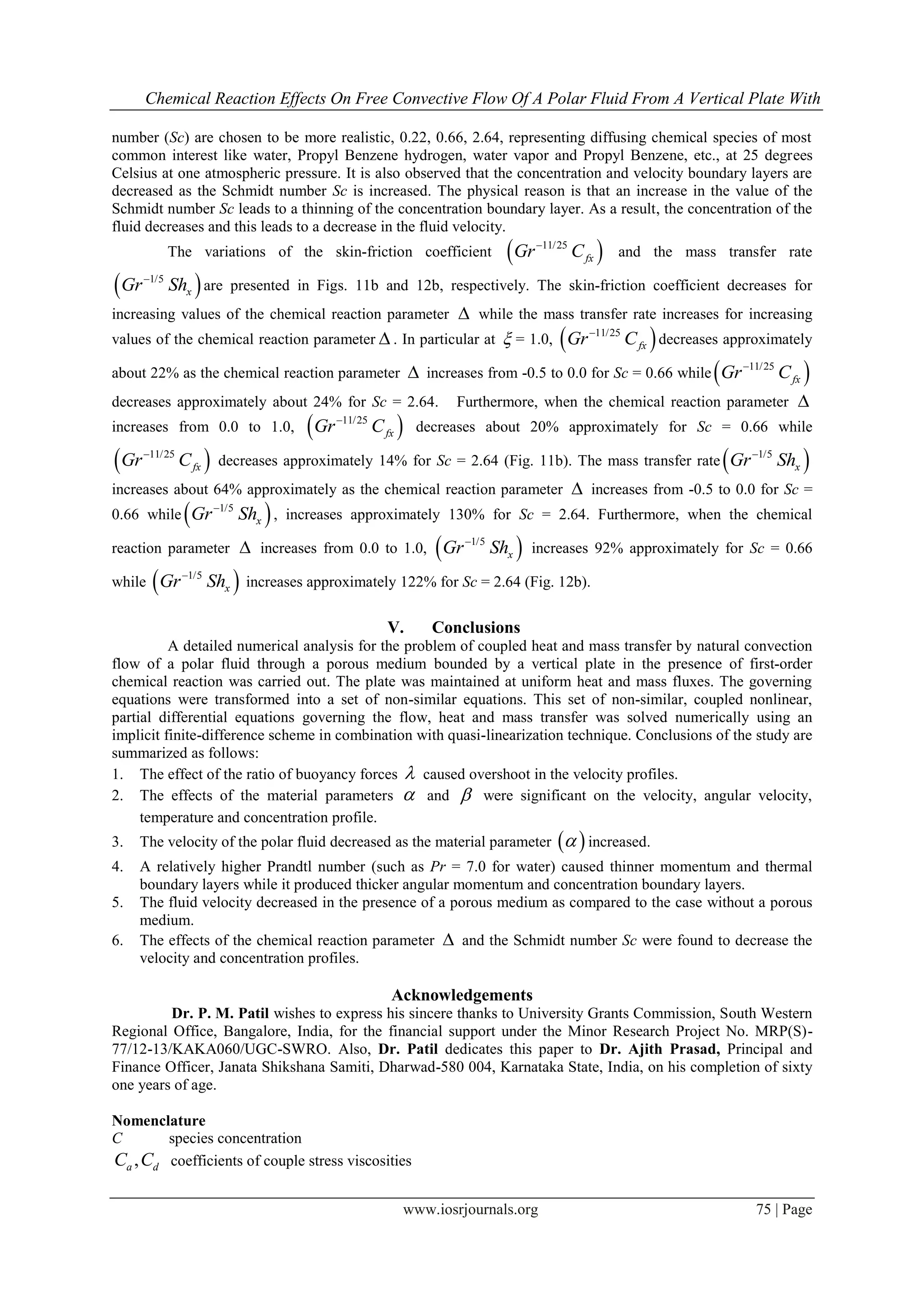 Chemical Reaction Effects On Free Convective Flow Of A Polar Fluid From A Vertical Plate With
www.iosrjournals.org 75 | Page
number (Sc) are chosen to be more realistic, 0.22, 0.66, 2.64, representing diffusing chemical species of most
common interest like water, Propyl Benzene hydrogen, water vapor and Propyl Benzene, etc., at 25 degrees
Celsius at one atmospheric pressure. It is also observed that the concentration and velocity boundary layers are
decreased as the Schmidt number Sc is increased. The physical reason is that an increase in the value of the
Schmidt number Sc leads to a thinning of the concentration boundary layer. As a result, the concentration of the
fluid decreases and this leads to a decrease in the fluid velocity.
The variations of the skin-friction coefficient  11/25
fxGr C
and the mass transfer rate
 1/5
xGr Sh
are presented in Figs. 11b and 12b, respectively. The skin-friction coefficient decreases for
increasing values of the chemical reaction parameter  while the mass transfer rate increases for increasing
values of the chemical reaction parameter  . In particular at  = 1.0,  11/25
fxGr C
decreases approximately
about 22% as the chemical reaction parameter  increases from -0.5 to 0.0 for Sc = 0.66 while  11/25
fxGr C
decreases approximately about 24% for Sc = 2.64. Furthermore, when the chemical reaction parameter 
increases from 0.0 to 1.0,  11/25
fxGr C
decreases about 20% approximately for Sc = 0.66 while
 11/25
fxGr C
decreases approximately 14% for Sc = 2.64 (Fig. 11b). The mass transfer rate  1/5
xGr Sh
increases about 64% approximately as the chemical reaction parameter  increases from -0.5 to 0.0 for Sc =
0.66 while  1/5
xGr Sh
, increases approximately 130% for Sc = 2.64. Furthermore, when the chemical
reaction parameter  increases from 0.0 to 1.0,  1/5
xGr Sh
increases 92% approximately for Sc = 0.66
while  1/5
xGr Sh
increases approximately 122% for Sc = 2.64 (Fig. 12b).
V. Conclusions
A detailed numerical analysis for the problem of coupled heat and mass transfer by natural convection
flow of a polar fluid through a porous medium bounded by a vertical plate in the presence of first-order
chemical reaction was carried out. The plate was maintained at uniform heat and mass fluxes. The governing
equations were transformed into a set of non-similar equations. This set of non-similar, coupled nonlinear,
partial differential equations governing the flow, heat and mass transfer was solved numerically using an
implicit finite-difference scheme in combination with quasi-linearization technique. Conclusions of the study are
summarized as follows:
1. The effect of the ratio of buoyancy forces  caused overshoot in the velocity profiles.
2. The effects of the material parameters  and  were significant on the velocity, angular velocity,
temperature and concentration profile.
3. The velocity of the polar fluid decreased as the material parameter   increased.
4. A relatively higher Prandtl number (such as Pr = 7.0 for water) caused thinner momentum and thermal
boundary layers while it produced thicker angular momentum and concentration boundary layers.
5. The fluid velocity decreased in the presence of a porous medium as compared to the case without a porous
medium.
6. The effects of the chemical reaction parameter  and the Schmidt number Sc were found to decrease the
velocity and concentration profiles.
Acknowledgements
Dr. P. M. Patil wishes to express his sincere thanks to University Grants Commission, South Western
Regional Office, Bangalore, India, for the financial support under the Minor Research Project No. MRP(S)-
77/12-13/KAKA060/UGC-SWRO. Also, Dr. Patil dedicates this paper to Dr. Ajith Prasad, Principal and
Finance Officer, Janata Shikshana Samiti, Dharwad-580 004, Karnataka State, India, on his completion of sixty
one years of age.
Nomenclature
C species concentration
,a dC C coefficients of couple stress viscosities
 