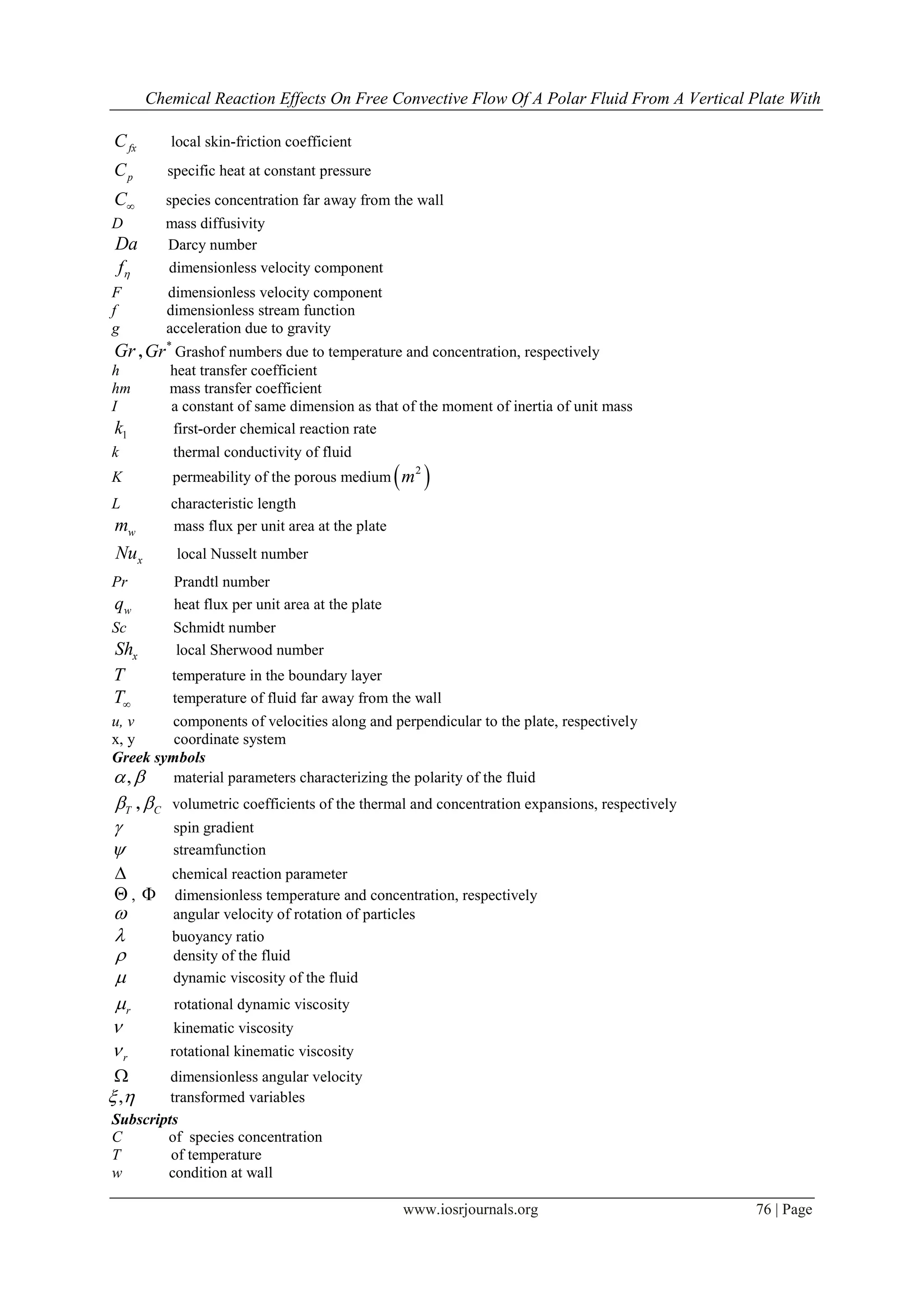 Chemical Reaction Effects On Free Convective Flow Of A Polar Fluid From A Vertical Plate With
www.iosrjournals.org 76 | Page
fxC local skin-friction coefficient
pC specific heat at constant pressure
C species concentration far away from the wall
D mass diffusivity
Da Darcy number
f dimensionless velocity component
F dimensionless velocity component
f dimensionless stream function
g acceleration due to gravity
Gr ,
*
Gr Grashof numbers due to temperature and concentration, respectively
h heat transfer coefficient
hm mass transfer coefficient
I a constant of same dimension as that of the moment of inertia of unit mass
1k first-order chemical reaction rate
k thermal conductivity of fluid
K permeability of the porous medium  2
m
L characteristic length
wm mass flux per unit area at the plate
xNu local Nusselt number
Pr Prandtl number
wq heat flux per unit area at the plate
Sc Schmidt number
xSh local Sherwood number
T temperature in the boundary layer
T temperature of fluid far away from the wall
u, v components of velocities along and perpendicular to the plate, respectively
x, y coordinate system
Greek symbols
,  material parameters characterizing the polarity of the fluid
T , C volumetric coefficients of the thermal and concentration expansions, respectively
 spin gradient
 streamfunction
 chemical reaction parameter
 ,  dimensionless temperature and concentration, respectively
 angular velocity of rotation of particles
 buoyancy ratio
 density of the fluid
 dynamic viscosity of the fluid
r rotational dynamic viscosity
 kinematic viscosity
r rotational kinematic viscosity
 dimensionless angular velocity
,  transformed variables
Subscripts
C of species concentration
T of temperature
w condition at wall
 