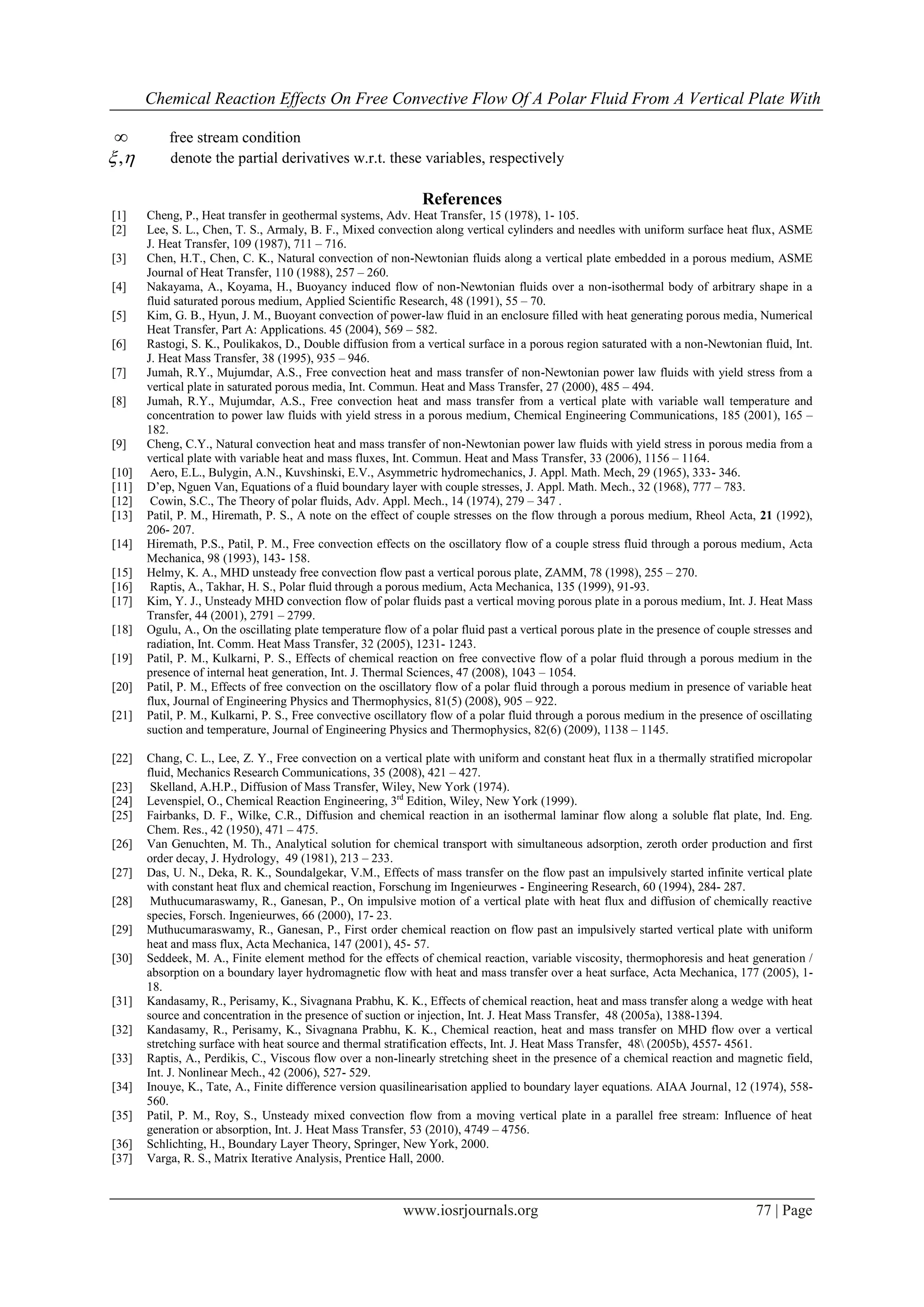 Chemical Reaction Effects On Free Convective Flow Of A Polar Fluid From A Vertical Plate With
www.iosrjournals.org 77 | Page
 free stream condition
,  denote the partial derivatives w.r.t. these variables, respectively
References
[1] Cheng, P., Heat transfer in geothermal systems, Adv. Heat Transfer, 15 (1978), 1- 105.
[2] Lee, S. L., Chen, T. S., Armaly, B. F., Mixed convection along vertical cylinders and needles with uniform surface heat flux, ASME
J. Heat Transfer, 109 (1987), 711 – 716.
[3] Chen, H.T., Chen, C. K., Natural convection of non-Newtonian fluids along a vertical plate embedded in a porous medium, ASME
Journal of Heat Transfer, 110 (1988), 257 – 260.
[4] Nakayama, A., Koyama, H., Buoyancy induced flow of non-Newtonian fluids over a non-isothermal body of arbitrary shape in a
fluid saturated porous medium, Applied Scientific Research, 48 (1991), 55 – 70.
[5] Kim, G. B., Hyun, J. M., Buoyant convection of power-law fluid in an enclosure filled with heat generating porous media, Numerical
Heat Transfer, Part A: Applications. 45 (2004), 569 – 582.
[6] Rastogi, S. K., Poulikakos, D., Double diffusion from a vertical surface in a porous region saturated with a non-Newtonian fluid, Int.
J. Heat Mass Transfer, 38 (1995), 935 – 946.
[7] Jumah, R.Y., Mujumdar, A.S., Free convection heat and mass transfer of non-Newtonian power law fluids with yield stress from a
vertical plate in saturated porous media, Int. Commun. Heat and Mass Transfer, 27 (2000), 485 – 494.
[8] Jumah, R.Y., Mujumdar, A.S., Free convection heat and mass transfer from a vertical plate with variable wall temperature and
concentration to power law fluids with yield stress in a porous medium, Chemical Engineering Communications, 185 (2001), 165 –
182.
[9] Cheng, C.Y., Natural convection heat and mass transfer of non-Newtonian power law fluids with yield stress in porous media from a
vertical plate with variable heat and mass fluxes, Int. Commun. Heat and Mass Transfer, 33 (2006), 1156 – 1164.
[10] Aero, E.L., Bulygin, A.N., Kuvshinski, E.V., Asymmetric hydromechanics, J. Appl. Math. Mech, 29 (1965), 333- 346.
[11] D’ep, Nguen Van, Equations of a fluid boundary layer with couple stresses, J. Appl. Math. Mech., 32 (1968), 777 – 783.
[12] Cowin, S.C., The Theory of polar fluids, Adv. Appl. Mech., 14 (1974), 279 – 347 .
[13] Patil, P. M., Hiremath, P. S., A note on the effect of couple stresses on the flow through a porous medium, Rheol Acta, 21 (1992),
206- 207.
[14] Hiremath, P.S., Patil, P. M., Free convection effects on the oscillatory flow of a couple stress fluid through a porous medium, Acta
Mechanica, 98 (1993), 143- 158.
[15] Helmy, K. A., MHD unsteady free convection flow past a vertical porous plate, ZAMM, 78 (1998), 255 – 270.
[16] Raptis, A., Takhar, H. S., Polar fluid through a porous medium, Acta Mechanica, 135 (1999), 91-93.
[17] Kim, Y. J., Unsteady MHD convection flow of polar fluids past a vertical moving porous plate in a porous medium, Int. J. Heat Mass
Transfer, 44 (2001), 2791 – 2799.
[18] Ogulu, A., On the oscillating plate temperature flow of a polar fluid past a vertical porous plate in the presence of couple stresses and
radiation, Int. Comm. Heat Mass Transfer, 32 (2005), 1231- 1243.
[19] Patil, P. M., Kulkarni, P. S., Effects of chemical reaction on free convective flow of a polar fluid through a porous medium in the
presence of internal heat generation, Int. J. Thermal Sciences, 47 (2008), 1043 – 1054.
[20] Patil, P. M., Effects of free convection on the oscillatory flow of a polar fluid through a porous medium in presence of variable heat
flux, Journal of Engineering Physics and Thermophysics, 81(5) (2008), 905 – 922.
[21] Patil, P. M., Kulkarni, P. S., Free convective oscillatory flow of a polar fluid through a porous medium in the presence of oscillating
suction and temperature, Journal of Engineering Physics and Thermophysics, 82(6) (2009), 1138 – 1145.
[22] Chang, C. L., Lee, Z. Y., Free convection on a vertical plate with uniform and constant heat flux in a thermally stratified micropolar
fluid, Mechanics Research Communications, 35 (2008), 421 – 427.
[23] Skelland, A.H.P., Diffusion of Mass Transfer, Wiley, New York (1974).
[24] Levenspiel, O., Chemical Reaction Engineering, 3rd
Edition, Wiley, New York (1999).
[25] Fairbanks, D. F., Wilke, C.R., Diffusion and chemical reaction in an isothermal laminar flow along a soluble flat plate, Ind. Eng.
Chem. Res., 42 (1950), 471 – 475.
[26] Van Genuchten, M. Th., Analytical solution for chemical transport with simultaneous adsorption, zeroth order production and first
order decay, J. Hydrology, 49 (1981), 213 – 233.
[27] Das, U. N., Deka, R. K., Soundalgekar, V.M., Effects of mass transfer on the flow past an impulsively started infinite vertical plate
with constant heat flux and chemical reaction, Forschung im Ingenieurwes - Engineering Research, 60 (1994), 284- 287.
[28] Muthucumaraswamy, R., Ganesan, P., On impulsive motion of a vertical plate with heat flux and diffusion of chemically reactive
species, Forsch. Ingenieurwes, 66 (2000), 17- 23.
[29] Muthucumaraswamy, R., Ganesan, P., First order chemical reaction on flow past an impulsively started vertical plate with uniform
heat and mass flux, Acta Mechanica, 147 (2001), 45- 57.
[30] Seddeek, M. A., Finite element method for the effects of chemical reaction, variable viscosity, thermophoresis and heat generation /
absorption on a boundary layer hydromagnetic flow with heat and mass transfer over a heat surface, Acta Mechanica, 177 (2005), 1-
18.
[31] Kandasamy, R., Perisamy, K., Sivagnana Prabhu, K. K., Effects of chemical reaction, heat and mass transfer along a wedge with heat
source and concentration in the presence of suction or injection, Int. J. Heat Mass Transfer, 48 (2005a), 1388-1394.
[32] Kandasamy, R., Perisamy, K., Sivagnana Prabhu, K. K., Chemical reaction, heat and mass transfer on MHD flow over a vertical
stretching surface with heat source and thermal stratification effects, Int. J. Heat Mass Transfer, 48 (2005b), 4557- 4561.
[33] Raptis, A., Perdikis, C., Viscous flow over a non-linearly stretching sheet in the presence of a chemical reaction and magnetic field,
Int. J. Nonlinear Mech., 42 (2006), 527- 529.
[34] Inouye, K., Tate, A., Finite difference version quasilinearisation applied to boundary layer equations. AIAA Journal, 12 (1974), 558-
560.
[35] Patil, P. M., Roy, S., Unsteady mixed convection flow from a moving vertical plate in a parallel free stream: Influence of heat
generation or absorption, Int. J. Heat Mass Transfer, 53 (2010), 4749 – 4756.
[36] Schlichting, H., Boundary Layer Theory, Springer, New York, 2000.
[37] Varga, R. S., Matrix Iterative Analysis, Prentice Hall, 2000.
 