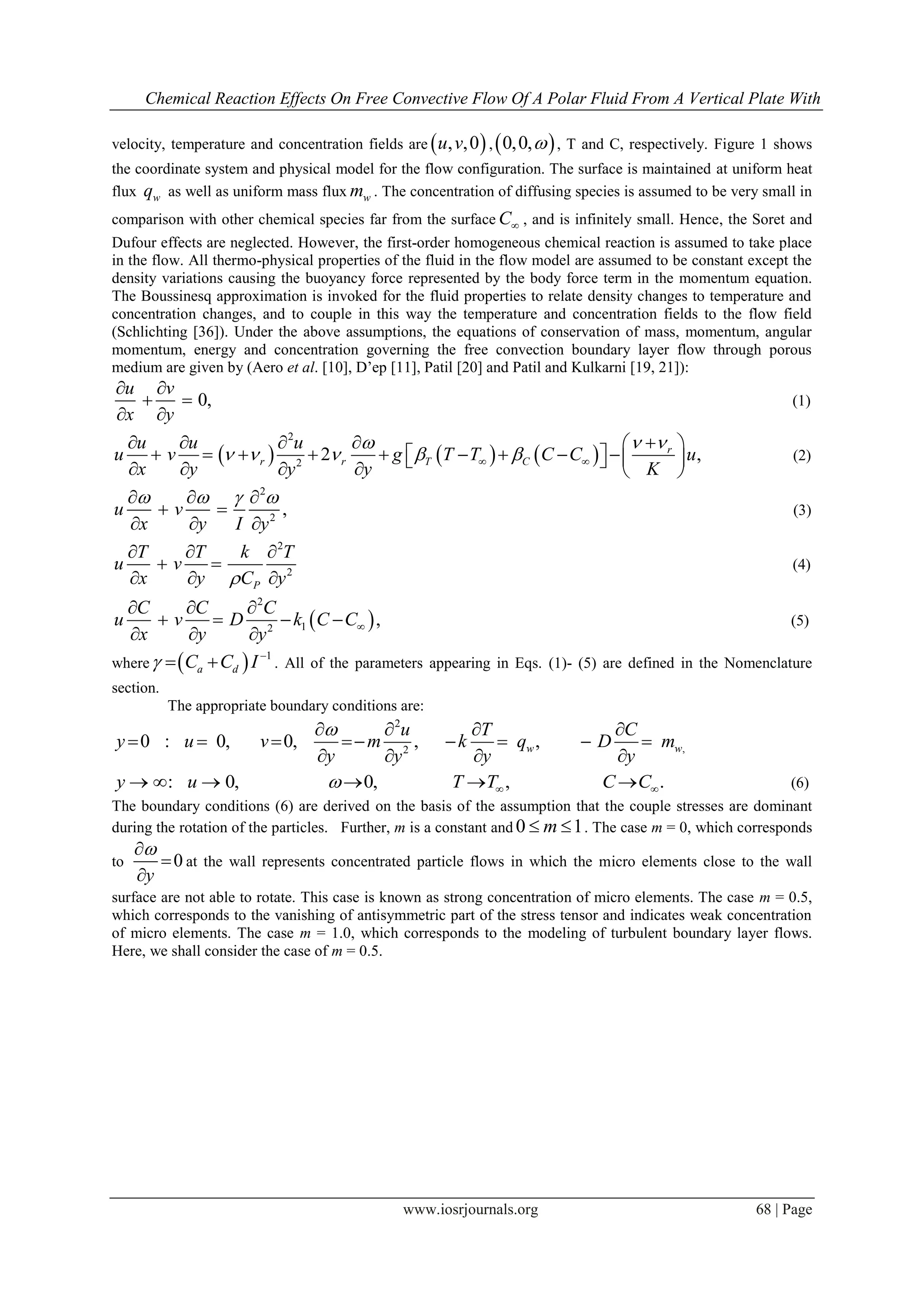 Chemical Reaction Effects On Free Convective Flow Of A Polar Fluid From A Vertical Plate With
www.iosrjournals.org 68 | Page
velocity, temperature and concentration fields are  , ,0u v , 0,0, , T and C, respectively. Figure 1 shows
the coordinate system and physical model for the flow configuration. The surface is maintained at uniform heat
flux wq as well as uniform mass flux wm . The concentration of diffusing species is assumed to be very small in
comparison with other chemical species far from the surface C , and is infinitely small. Hence, the Soret and
Dufour effects are neglected. However, the first-order homogeneous chemical reaction is assumed to take place
in the flow. All thermo-physical properties of the fluid in the flow model are assumed to be constant except the
density variations causing the buoyancy force represented by the body force term in the momentum equation.
The Boussinesq approximation is invoked for the fluid properties to relate density changes to temperature and
concentration changes, and to couple in this way the temperature and concentration fields to the flow field
(Schlichting [36]). Under the above assumptions, the equations of conservation of mass, momentum, angular
momentum, energy and concentration governing the free convection boundary layer flow through porous
medium are given by (Aero et al. [10], D’ep [11], Patil [20] and Patil and Kulkarni [19, 21]):
0,
u v
x y
 
 
 
(1)
     
2
2
2 ,r
r r T C
u u u
u v g T T C C u
x y y y K
 
     
     
                 
(2)
2
2
,u v
x y I y
     
 
  
(3)
2
2
P
T T k T
u v
x y C y
  
 
  
(4)
 
2
12
,
C C C
u v D k C C
x y y

  
   
  
(5)
where   1
a dC C I 
  . All of the parameters appearing in Eqs. (1)- (5) are defined in the Nomenclature
section.
The appropriate boundary conditions are:
2
,2
0 : 0, 0, , ,w w
u T C
y u v m k q D m
y y y y
   
       
   
: 0, 0, , .y u T T C C        (6)
The boundary conditions (6) are derived on the basis of the assumption that the couple stresses are dominant
during the rotation of the particles. Further, m is a constant and 0 1m  . The case m = 0, which corresponds
to 0
y



at the wall represents concentrated particle flows in which the micro elements close to the wall
surface are not able to rotate. This case is known as strong concentration of micro elements. The case m = 0.5,
which corresponds to the vanishing of antisymmetric part of the stress tensor and indicates weak concentration
of micro elements. The case m = 1.0, which corresponds to the modeling of turbulent boundary layer flows.
Here, we shall consider the case of m = 0.5.
 
