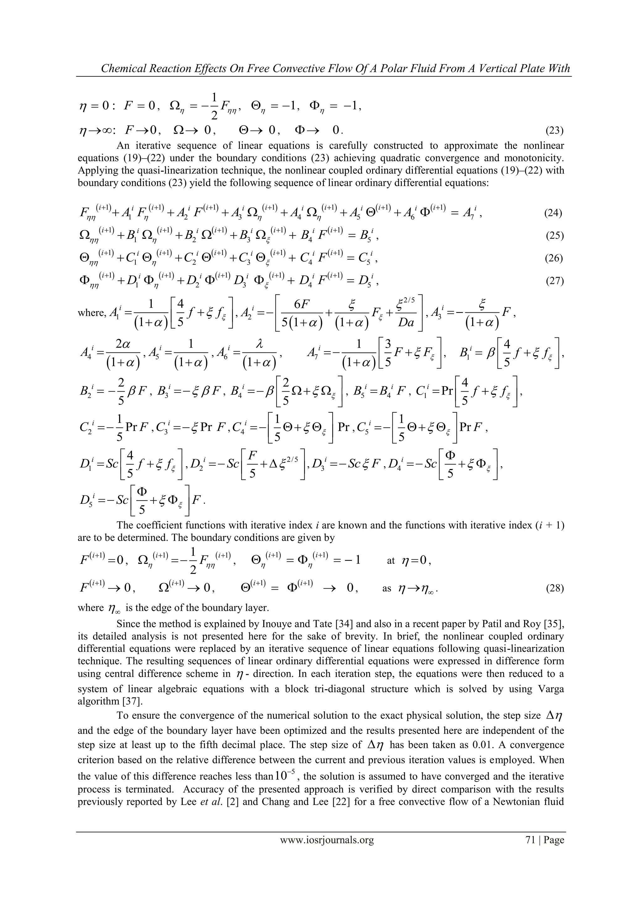 Chemical Reaction Effects On Free Convective Flow Of A Polar Fluid From A Vertical Plate With
www.iosrjournals.org 71 | Page
0 :  0F  ,
1
2
F    , 1   , 1   ,
:  0F  , 0 , 0 , 0 . (23)
An iterative sequence of linear equations is carefully constructed to approximate the nonlinear
equations (19)–(22) under the boundary conditions (23) achieving quadratic convergence and monotonicity.
Applying the quasi-linearization technique, the nonlinear coupled ordinary differential equations (19)–(22) with
boundary conditions (23) yield the following sequence of linear ordinary differential equations:
             1 1 1 1 1 1 1
1 2 3 4 5 6 7
i i i i i i ii i i i i i i
F A F A F A A A A A   
      
           , (24)
         1 1 1 1 1
1 2 3 4 5
i i i i ii i i i i
B B B B F B  
    
         , (25)
         1 1 1 1 1
1 2 3 4 5
i i i i ii i i i i
C C C C F C  
    
         , (26)
         1 1 1 1 1
1 2 3 4 5
i i i i ii i i i i
D D D D F D  
    
        , (27)
where,
 1
1 4
1 5
i
A f f

 
    
,
   
2/5
2
6
5 1 1
i F
A F
Da

 
 
 
   
  
,
 3
1
i
A F




,
 4
2
1
i
A




,
 5
1
1
i
A



,
 6
1
i
A




,
 7
1 3
1 5
i
A F F

 
    
, 1
4
5
i
B f f 
 
   
,
2
2
5
i
B F  , 3
i
B F  , 4
2
5
i
B  
 
    
, 5 4
i i
B B F , 1
4
Pr
5
i
C f f
 
   
,
2
1
Pr
5
i
C F , 3 Pri
C F , 4
1
Pr
5
i
C 
 
    
, 5
1
Pr
5
i
C F
 
    
,
1
4
5
i
D Sc f f
 
   
,
2/5
2
5
i F
D Sc 
 
   
, 3
i
D Sc F , 4
5
i
D Sc 
 
    
,
5
5
i
D Sc F
 
    
.
The coefficient functions with iterative index i are known and the functions with iterative index (i + 1)
are to be determined. The boundary conditions are given by
 1
0
i
F

 ,
   1 11
2
i i
F 
 
  ,
   1 1
1
i i
 
 
     at 0  ,
 1
0
i
F

 ,
 1
0
i
  ,
   1 1
0
i i 
    , as   . (28)
where  is the edge of the boundary layer.
Since the method is explained by Inouye and Tate [34] and also in a recent paper by Patil and Roy [35],
its detailed analysis is not presented here for the sake of brevity. In brief, the nonlinear coupled ordinary
differential equations were replaced by an iterative sequence of linear equations following quasi-linearization
technique. The resulting sequences of linear ordinary differential equations were expressed in difference form
using central difference scheme in  - direction. In each iteration step, the equations were then reduced to a
system of linear algebraic equations with a block tri-diagonal structure which is solved by using Varga
algorithm [37].
To ensure the convergence of the numerical solution to the exact physical solution, the step size 
and the edge of the boundary layer have been optimized and the results presented here are independent of the
step size at least up to the fifth decimal place. The step size of  has been taken as 0.01. A convergence
criterion based on the relative difference between the current and previous iteration values is employed. When
the value of this difference reaches less than
5
10
, the solution is assumed to have converged and the iterative
process is terminated. Accuracy of the presented approach is verified by direct comparison with the results
previously reported by Lee et al. [2] and Chang and Lee [22] for a free convective flow of a Newtonian fluid
 