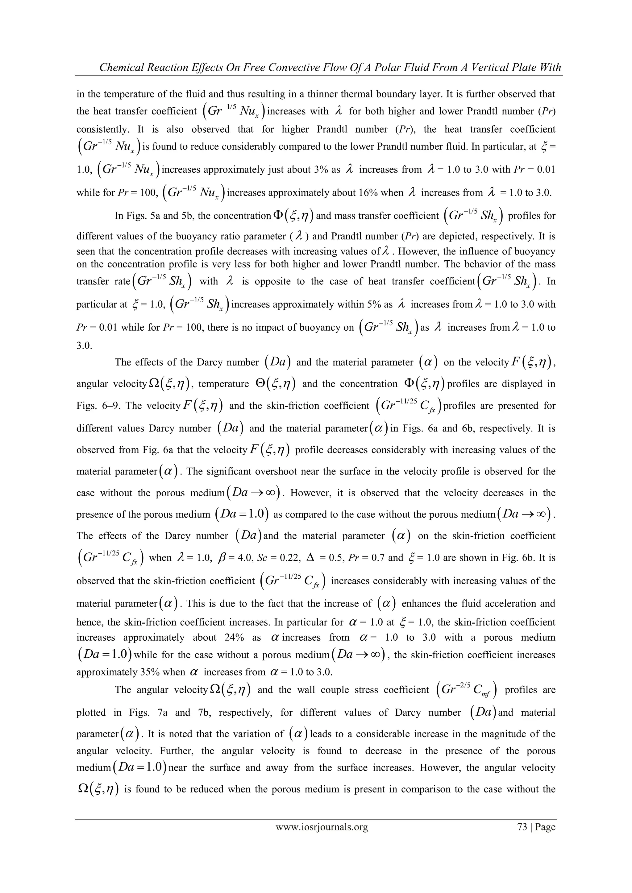 Chemical Reaction Effects On Free Convective Flow Of A Polar Fluid From A Vertical Plate With
www.iosrjournals.org 73 | Page
in the temperature of the fluid and thus resulting in a thinner thermal boundary layer. It is further observed that
the heat transfer coefficient  1/5
xGr Nu
increases with  for both higher and lower Prandtl number (Pr)
consistently. It is also observed that for higher Prandtl number (Pr), the heat transfer coefficient
 1/5
xGr Nu
is found to reduce considerably compared to the lower Prandtl number fluid. In particular, at  =
1.0,  1/5
xGr Nu
increases approximately just about 3% as  increases from  = 1.0 to 3.0 with Pr = 0.01
while for Pr = 100,  1/5
xGr Nu
increases approximately about 16% when  increases from  = 1.0 to 3.0.
In Figs. 5a and 5b, the concentration  ,  and mass transfer coefficient  1/5
xGr Sh
profiles for
different values of the buoyancy ratio parameter (  ) and Prandtl number (Pr) are depicted, respectively. It is
seen that the concentration profile decreases with increasing values of  . However, the influence of buoyancy
on the concentration profile is very less for both higher and lower Prandtl number. The behavior of the mass
transfer rate  1/5
xGr Sh
with  is opposite to the case of heat transfer coefficient  1/5
xGr Sh
. In
particular at  = 1.0,  1/5
xGr Sh
increases approximately within 5% as  increases from  = 1.0 to 3.0 with
Pr = 0.01 while for Pr = 100, there is no impact of buoyancy on  1/5
xGr Sh
as  increases from  = 1.0 to
3.0.
The effects of the Darcy number  Da and the material parameter   on the velocity  ,F   ,
angular velocity  ,  , temperature  ,  and the concentration  ,  profiles are displayed in
Figs. 6–9. The velocity  ,F   and the skin-friction coefficient  11/25
fxGr C
profiles are presented for
different values Darcy number  Da and the material parameter   in Figs. 6a and 6b, respectively. It is
observed from Fig. 6a that the velocity  ,F   profile decreases considerably with increasing values of the
material parameter   . The significant overshoot near the surface in the velocity profile is observed for the
case without the porous medium Da   . However, it is observed that the velocity decreases in the
presence of the porous medium  1.0Da  as compared to the case without the porous medium Da   .
The effects of the Darcy number  Da and the material parameter   on the skin-friction coefficient
 11/25
fxGr C
when  = 1.0,  = 4.0, Sc = 0.22,  = 0.5, Pr = 0.7 and  = 1.0 are shown in Fig. 6b. It is
observed that the skin-friction coefficient  11/25
fxGr C
increases considerably with increasing values of the
material parameter   . This is due to the fact that the increase of   enhances the fluid acceleration and
hence, the skin-friction coefficient increases. In particular for  = 1.0 at  = 1.0, the skin-friction coefficient
increases approximately about 24% as  increases from  = 1.0 to 3.0 with a porous medium
 1.0Da  while for the case without a porous medium  Da   , the skin-friction coefficient increases
approximately 35% when  increases from  = 1.0 to 3.0.
The angular velocity  ,  and the wall couple stress coefficient  2/5
mfGr C
profiles are
plotted in Figs. 7a and 7b, respectively, for different values of Darcy number  Da and material
parameter   . It is noted that the variation of   leads to a considerable increase in the magnitude of the
angular velocity. Further, the angular velocity is found to decrease in the presence of the porous
medium  1.0Da  near the surface and away from the surface increases. However, the angular velocity
 ,  is found to be reduced when the porous medium is present in comparison to the case without the
 