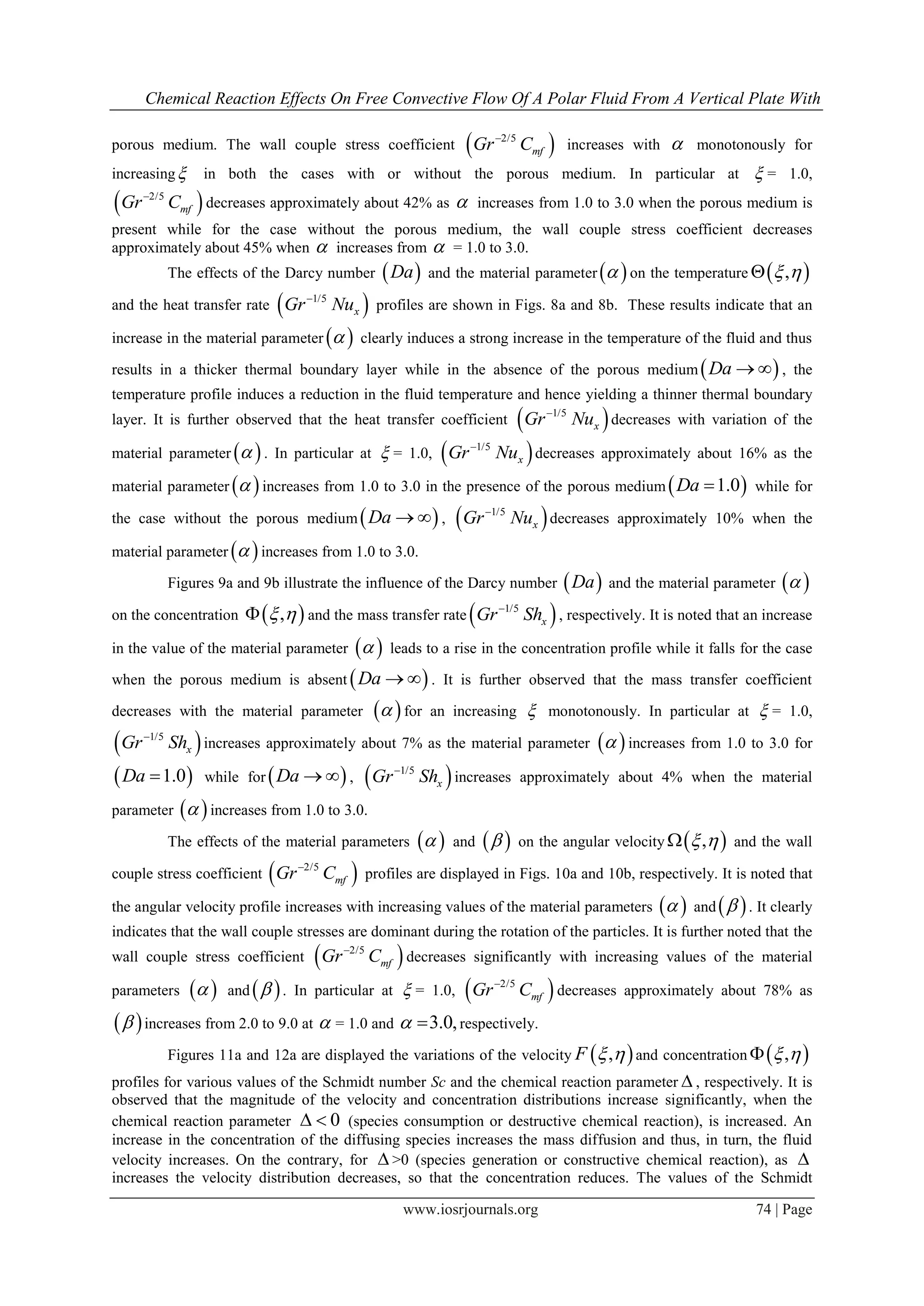 Chemical Reaction Effects On Free Convective Flow Of A Polar Fluid From A Vertical Plate With
www.iosrjournals.org 74 | Page
porous medium. The wall couple stress coefficient  2/5
mfGr C
increases with  monotonously for
increasing in both the cases with or without the porous medium. In particular at  = 1.0,
 2/5
mfGr C
decreases approximately about 42% as  increases from 1.0 to 3.0 when the porous medium is
present while for the case without the porous medium, the wall couple stress coefficient decreases
approximately about 45% when  increases from  = 1.0 to 3.0.
The effects of the Darcy number  Da and the material parameter  on the temperature  , 
and the heat transfer rate  1/5
xGr Nu
profiles are shown in Figs. 8a and 8b. These results indicate that an
increase in the material parameter   clearly induces a strong increase in the temperature of the fluid and thus
results in a thicker thermal boundary layer while in the absence of the porous medium Da   , the
temperature profile induces a reduction in the fluid temperature and hence yielding a thinner thermal boundary
layer. It is further observed that the heat transfer coefficient  1/5
xGr Nu
decreases with variation of the
material parameter   . In particular at  = 1.0,  1/5
xGr Nu
decreases approximately about 16% as the
material parameter   increases from 1.0 to 3.0 in the presence of the porous medium  1.0Da  while for
the case without the porous medium Da   ,  1/5
xGr Nu
decreases approximately 10% when the
material parameter   increases from 1.0 to 3.0.
Figures 9a and 9b illustrate the influence of the Darcy number  Da and the material parameter  
on the concentration  ,  and the mass transfer rate  1/5
xGr Sh
, respectively. It is noted that an increase
in the value of the material parameter   leads to a rise in the concentration profile while it falls for the case
when the porous medium is absent  Da   . It is further observed that the mass transfer coefficient
decreases with the material parameter   for an increasing  monotonously. In particular at  = 1.0,
 1/5
xGr Sh
increases approximately about 7% as the material parameter   increases from 1.0 to 3.0 for
 1.0Da  while for  Da   ,  1/5
xGr Sh
increases approximately about 4% when the material
parameter   increases from 1.0 to 3.0.
The effects of the material parameters   and   on the angular velocity  ,  and the wall
couple stress coefficient  2/5
mfGr C
profiles are displayed in Figs. 10a and 10b, respectively. It is noted that
the angular velocity profile increases with increasing values of the material parameters   and  . It clearly
indicates that the wall couple stresses are dominant during the rotation of the particles. It is further noted that the
wall couple stress coefficient  2/5
mfGr C
decreases significantly with increasing values of the material
parameters   and   . In particular at  = 1.0,  2/5
mfGr C
decreases approximately about 78% as
  increases from 2.0 to 9.0 at  = 1.0 and 3.0,  respectively.
Figures 11a and 12a are displayed the variations of the velocity  ,F   and concentration  , 
profiles for various values of the Schmidt number Sc and the chemical reaction parameter  , respectively. It is
observed that the magnitude of the velocity and concentration distributions increase significantly, when the
chemical reaction parameter 0  (species consumption or destructive chemical reaction), is increased. An
increase in the concentration of the diffusing species increases the mass diffusion and thus, in turn, the fluid
velocity increases. On the contrary, for  >0 (species generation or constructive chemical reaction), as 
increases the velocity distribution decreases, so that the concentration reduces. The values of the Schmidt
 