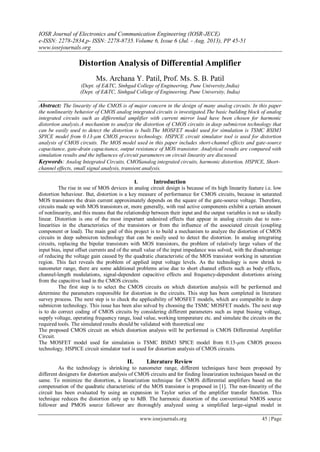 IOSR Journal of Electronics and Communication Engineering (IOSR-JECE)
e-ISSN: 2278-2834,p- ISSN: 2278-8735.Volume 6, Issue 6 (Jul. - Aug. 2013), PP 45-51
www.iosrjournals.org
www.iosrjournals.org 45 | Page
Distortion Analysis of Differential Amplifier
Ms. Archana Y. Patil, Prof. Ms. S. B. Patil
(Dept. of E&TC, Sinhgad College of Engineering, Pune University,India)
(Dept. of E&TC, Sinhgad College of Engineering, Pune University, India)
Abstract: The linearity of the CMOS is of major concern in the design of many analog circuits. In this paper
the nonlinearity behavior of CMOS analog integrated circuits is investigated.The basic building block of analog
integrated circuits such as differential amplifier with current mirror load have been chosen for harmonic
distortion analysis.A mechanism to analyze the distortion of CMOS circuits in deep submicron technology that
can be easily used to detect the distortion is built.The MOSFET model used for simulation is TSMC BSIM3
SPICE model from 0.13-µm CMOS process technology. HSPICE circuit simulator tool is used for distortion
analysis of CMOS circuits. The MOS model used in this paper includes short-channel effects and gate-source
capacitance, gate-drain capacitance, output resistance of MOS transistor. Analytical results are compared with
simulation results and the influences of circuit parameters on circuit linearity are discussed.
Keywords: Analog Integrated Circuits, CMOSanalog integrated circuits, harmonic distortion, HSPICE, Short-
channel effects, small signal analysis, transient analysis.
I. Introduction
The rise in use of MOS devices in analog circuit design is because of its high linearity feature i.e. low
distortion behaviour. But, distortion is a key measure of performance for CMOS circuits, because in saturated
MOS transistors the drain current approximately depends on the square of the gate-source voltage. Therefore,
circuits made up with MOS transistors or, more generally, with real active components exhibit a certain amount
of nonlinearity, and this means that the relationship between their input and the output variables is not so ideally
linear. Distortion is one of the most important undesired effects that appear in analog circuits due to non-
linearities in the characteristics of the transistors or from the influence of the associated circuit (coupling
component or load). The main goal of this project is to build a mechanism to analyze the distortion of CMOS
circuits in deep submicron technology that can be easily used to detect the distortion. In analog integrating
circuits, replacing the bipolar transistors with MOS transistors, the problem of relatively large values of the
input bias, input offset currents and of the small value of the input impedance was solved, with the disadvantage
of reducing the voltage gain caused by the quadratic characteristic of the MOS transistor working in saturation
region. This fact reveals the problem of applied input voltage levels. As the technology is now shrink to
nanometer range, there are some additional problems arise due to short channel effects such as body effects,
channel-length modulations, signal-dependent capacitive effects and frequency-dependent distortions arising
from the capacitive load in the CMOS circuits.
The first step is to select the CMOS circuits on which distortion analysis will be performed and
determine the parameters responsible for distortion in the circuits. This step has been completed in literature
survey process. The next step is to check the applicability of MOSFET models, which are compatible in deep
submicron technology. This issue has been also solved by choosing the TSMC MOSFET models. The next step
is to do correct coding of CMOS circuits by considering different parameters such as input biasing voltage,
supply voltage, operating frequency range, load value, working temperature etc. and simulate the circuits on the
required tools. The simulated results should be validated with theoretical one
The proposed CMOS circuit on which distortion analysis will be performed is CMOS Differential Amplifier
Circuit.
The MOSFET model used for simulation is TSMC BSIM3 SPICE model from 0.13-µm CMOS process
technology. HSPICE circuit simulator tool is used for distortion analysis of CMOS circuits.
II. Literature Review
As the technology is shrinking to nanometer range, different techniques have been proposed by
different designers for distortion analysis of CMOS circuits and for finding linearization techniques based on the
same. To minimize the distortion, a linearization technique for CMOS differential amplifiers based on the
compensation of the quadratic characteristic of the MOS transistor is proposed in [1]. The non-linearity of the
circuit has been evaluated by using an expansion in Taylor series of the amplifier transfer function. This
technique reduces the distortion only up to 8dB. The harmonic distortion of the conventional NMOS source
follower and PMOS source follower are thoroughly analyzed using a simplified large-signal model in
 