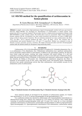 IOSR Journal of Applied Chemistry (IOSR-JAC)
e-ISSN: 2278-5736.Volume 6, Issue 6 (Jan. 2014), PP 46-51
www.iosrjournals.org
www.iosrjournals.org 46 | Page
LC-MS/MS method for the quantification of carbinoxamine in
human plasma
B. Geeta Bhavani, B.M. Gurupadayya*, S. Sharfuddin
Department of Pharmaceutical Analysis, JSS College of Pharmacy, JSS University, Mysore – 570 015,
Karnataka, India
Abstract: A simple, reverse-phase high performance liquid chromatographic method with mass spectrometric
detection (HPLC-MS/MS) was developed for determination of carbinoxamine in human plasma using
pargeverine HCl as an internal standard. The procedure involves a simple protein precipitation technique using
BDS HYPERSIL C8 (100 x 4.6mm) column. The mobile phase used was acetonitrile: buffer (25mm ammonium
formate solution) (80:20). Precipitation was done using acetonitrile and detection was done in MRM mode,
using an Electro Spray positive ionization. The ion transition monitored was (m/z) carbinoxamine (Q1 Mass:
291.2; Q3 Mass: 167.1), Internal standard (Q1 Mass: 338.1; Q3 Mass; 167.0). The retention time of
carbinoxamine and internal Standard were 1.61 and 1.75 respectively. Method was evaluated in terms of
linearity, accuracy, precision, recovery, sensitivity. The simple extraction procedure and short chromatographic
runtime make the method suitable for therapeutic drug monitoring studies.
I. Introduction
Carbinoxamine (CX) (2-[(4-chlorophenyl)-pyridin-2-yl-methoxy]-N, N-dimethyl-ethanamine) (Fig. 1)
is an antihistamine of the ethanolamine class. Ethanolamine antihistamines have significant antimuscarinic
activity and produce marked sedation in most patients. In addition to the usual allergic symptoms, the drug also
treats irritant cough and nausea, vomiting, and vertigo associated with motion sickness. It is also used
commonly to treat drug-induced extrapyramidal symptoms as well as to treat mild cases of Parkinson's disease.
Rather than preventing the release of histamine, as docromolyn and nedocromil, carbinoxamine competes with
free histamine for binding at HA-receptor sites. Carbinoxamine competitively antagonizes the effects of
histamine on HA-receptors in the GI tract, uterus, large blood vessels, and bronchial muscle. Ethanolamine
derivatives have greater anticholinergic activity than other antihistamines, which probably accounts for the
antidyskinetic action of carbinoxamine.
Fig. 1: Chemical structure of carbinoxamine Fig. 2: Chemical structure of pargeverine (IS)
Some analytical methods are developed for the estimation of carbinoxamine includes, LC–Tandem
mass spectrometry (1, 2), LC (3–5), and gas chromatography (6) and spectrophotometry (7-9).
Few combination methods also reported for carbinoxamine with of pseudoephedrine hydrochloride in a
pharmaceutical dosage form. Analysis was conducted on a CN column (10 microns), with a mobile phase
consisting of acetonitrile-methanol-phosphate buffer (pH 5.3)-water (10). Carina de et al have developed
quantitative determination of carbinoxamine acetaminophen and phenylephrine in tablets by high-performance
liquid chromatography (11). Spectrophotometric determination of the antihistamines, carbinoxamine maleate
 