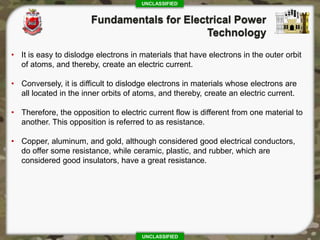 UNCLASSIFIED
UNCLASSIFIED
• It is easy to dislodge electrons in materials that have electrons in the outer orbit
of atoms, and thereby, create an electric current.
• Conversely, it is difficult to dislodge electrons in materials whose electrons are
all located in the inner orbits of atoms, and thereby, create an electric current.
• Therefore, the opposition to electric current flow is different from one material to
another. This opposition is referred to as resistance.
• Copper, aluminum, and gold, although considered good electrical conductors,
do offer some resistance, while ceramic, plastic, and rubber, which are
considered good insulators, have a great resistance.
 
