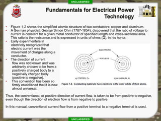 UNCLASSIFIED
UNCLASSIFIED
• Figure 1-2 shows the simplified atomic structure of two conductors: copper and aluminum.
• A German physicist, George Simon Ohm (1787-1854), discovered that the ratio of voltage to
current is constant for a given metal conductor of specified length and cross-sectional area.
This ratio is the resistance and is expressed in units of ohms (Ω), in his honor.
• Early experimenters in
electricity recognized that
electric current was the
movement of charges along a
conductor.
• The direction of current
flow was not known and was
arbitrarily chosen to be from a
positively charged body to a
negatively charged body
(positive to negative).
• This convention has been so
firmly established that it is now
almost universal.
Thus, the conventional, or positive direction of current flow, is taken to be from positive to negative,
even though the direction of electron flow is from negative to positive.
In this manual, conventional current flow from a positive terminal to a negative terminal is used.
 