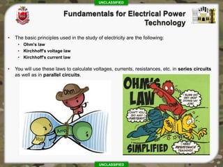 UNCLASSIFIED
UNCLASSIFIED
• The basic principles used in the study of electricity are the following:
• Ohm's law
• Kirchhoff's voltage law
• Kirchhoff's current law
• You will use these laws to calculate voltages, currents, resistances, etc. in series circuits
as well as in parallel circuits.
 