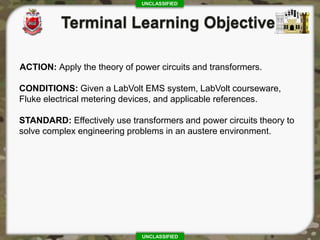 UNCLASSIFIED
UNCLASSIFIED
ACTION: Apply the theory of power circuits and transformers.
CONDITIONS: Given a LabVolt EMS system, LabVolt courseware,
Fluke electrical metering devices, and applicable references.
STANDARD: Effectively use transformers and power circuits theory to
solve complex engineering problems in an austere environment.
 