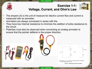 UNCLASSIFIED
UNCLASSIFIED
• The ampere (A) is the unit of measure for electric current flow and current is
• measured with an ammeter.
• Ammeters are always connected in series with the
• They have low internal resistance to minimize the addition of extra resistance to
the circuit.
• Polarities must also be observed when connecting an analog ammeter to
ensure that the pointer deflects in the proper direction.
 