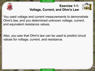 UNCLASSIFIED
UNCLASSIFIED
You used voltage and current measurements to demonstrate
Ohm's law, and you determined unknown voltage, current,
and equivalent resistance values.
Also, you saw that Ohm's law can be used to predict circuit
values for voltage, current, and resistance.
 