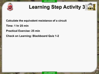 UNCLASSIFIED
UNCLASSIFIED
Calculate the equivalent resistance of a circuit
Time: 1 hr 25 min
Practical Exercise: 25 min
Check on Learning: Blackboard Quiz 1-2
 