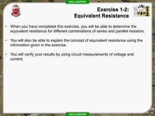 UNCLASSIFIED
UNCLASSIFIED
• When you have completed this exercise, you will be able to determine the
equivalent resistance for different combinations of series and parallel resistors.
• You will also be able to explain the concept of equivalent resistance using the
information given in the exercise.
• You will verify your results by using circuit measurements of voltage and
current.
 