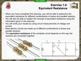 UNCLASSIFIED
UNCLASSIFIED
• When you have completed this exercise, you will be able to determine the
equivalent resistance for different combinations of series and parallel resistors.
• You will also be able to explain the concept of equivalent resistance using the
information given in the exercise.
• You will verify your results by using circuit measurements of voltage and
current.
• Most electric circuits are made up of different combinations of series and
parallel resistors.
• The equivalent resistance of the complete circuit depends on the way the
resistors are connected together.
 