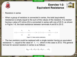 UNCLASSIFIED
UNCLASSIFIED
• Resistors in series
• When a group of resistors is connected in series, the total (equivalent)
resistance is simply equal to the sum of the values of the resistors. If a resistor
having a value of 5 ohms (Ω) is connected in series with one of 20 Ω, as shown
in Figure 1-6, the total resistance between terminals A and B is 25 Ω.
• The two resistors could be replaced with a single resistor having an equivalent
resistance equal to the value of which in this case is 25 Ω. The general
formula for several resistors in series is as follows:
 