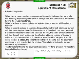 UNCLASSIFIED
UNCLASSIFIED
• Resistors in parallel
• When two or more resistors are connected in parallel between two terminals,
the resulting (equivalent) resistance is always less than the value of the resistor
having the lowest resistance.
• When a resistor is connected across a power source, current will flow in the
resistor.
• When a second resistor is connected in parallel with the first, additional current
will flow, meaning that the effective resistance of the circuit has been reduced.
If the second resistor is the same value as the first, the same amount of current
will flow through each resistor, so the effect of adding a resistor of the same
value is to double the current, or make the resistance half as great. If a third
equal resistor is added, the current will be tripled, meaning that the equivalent
resistance is only one-third of the original. This relationship is valid for any
number of equal resistors.
• The formula for finding the equivalent resistance for a group of “n” resistors
in parallel is given below.
 