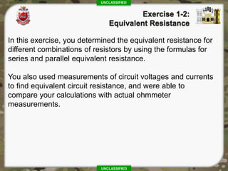 UNCLASSIFIED
UNCLASSIFIED
In this exercise, you determined the equivalent resistance for
different combinations of resistors by using the formulas for
series and parallel equivalent resistance.
You also used measurements of circuit voltages and currents
to find equivalent circuit resistance, and were able to
compare your calculations with actual ohmmeter
measurements.
 