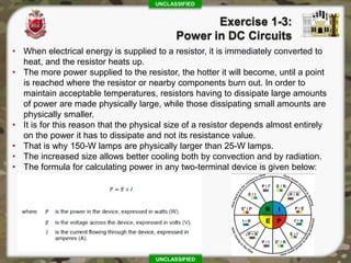 UNCLASSIFIED
UNCLASSIFIED
• When electrical energy is supplied to a resistor, it is immediately converted to
heat, and the resistor heats up.
• The more power supplied to the resistor, the hotter it will become, until a point
is reached where the resistor or nearby components burn out. In order to
maintain acceptable temperatures, resistors having to dissipate large amounts
of power are made physically large, while those dissipating small amounts are
physically smaller.
• It is for this reason that the physical size of a resistor depends almost entirely
on the power it has to dissipate and not its resistance value.
• That is why 150-W lamps are physically larger than 25-W lamps.
• The increased size allows better cooling both by convection and by radiation.
• The formula for calculating power in any two-terminal device is given below:
 