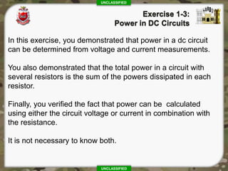 UNCLASSIFIED
UNCLASSIFIED
In this exercise, you demonstrated that power in a dc circuit
can be determined from voltage and current measurements.
You also demonstrated that the total power in a circuit with
several resistors is the sum of the powers dissipated in each
resistor.
Finally, you verified the fact that power can be calculated
using either the circuit voltage or current in combination with
the resistance.
It is not necessary to know both.
 