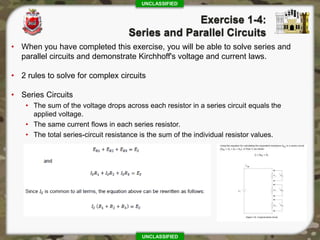 UNCLASSIFIED
UNCLASSIFIED
• When you have completed this exercise, you will be able to solve series and
parallel circuits and demonstrate Kirchhoff's voltage and current laws.
• 2 rules to solve for complex circuits
• Series Circuits
• The sum of the voltage drops across each resistor in a series circuit equals the
applied voltage.
• The same current flows in each series resistor.
• The total series-circuit resistance is the sum of the individual resistor values.
 