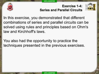 UNCLASSIFIED
UNCLASSIFIED
In this exercise, you demonstrated that different
combinations of series and parallel circuits can be
solved using rules and principles based on Ohm's
law and Kirchhoff's laws.
You also had the opportunity to practice the
techniques presented in the previous exercises.
 