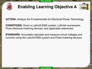 UNCLASSIFIED
UNCLASSIFIED
ACTION: Analyze the Fundamentals for Electrical Power Technology.
CONDITIONS: Given a LabVolt EMS system, LabVolt courseware,
Fluke electrical metering devices, and applicable references.
STANDARD: Accurately calculate and measure circuit voltages and
currents using the Labvolt EMS system and Fluke metering devices.
 