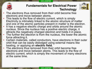 UNCLASSIFIED
UNCLASSIFIED
• The electrons thus removed from their orbit become free
electrons and move between atoms.
• This leads to the flow of electric current, which is simply
Electricity is intimately linked to the atomic structure of matter
and one of the atomic particles present in matter is the electron.
• It has a negative electric charge and orbits around the atomic
nucleus. Since the nucleus has a positive electric charge, it
attracts the negatively charged electron and holds it in place.
• The further the electron is from the nucleus, the lower the atomic
force attracting it.
• Certain materials, called conductors, have electrons in their outer
orbit that can be easily dislodged using external means like
heating, or applying an electric field.
• The electrons thus removed from their orbit become free
electrons and move between atoms. This leads to the flow of
electric current, which is simply the movement of many electrons
at the same time.
 