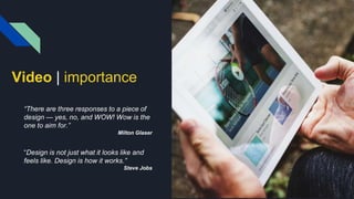 Video | importance
“There are three responses to a piece of
design — yes, no, and WOW! Wow is the
one to aim for.”
Milton Glaser
“Design is not just what it looks like and
feels like. Design is how it works.”
Steve Jobs
 