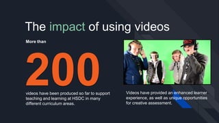 The impact of using videos
200videos have been produced so far to support
teaching and learning at HSDC in many
different curriculum areas.
More than
Videos have provided an enhanced learner
experience, as well as unique opportunities
for creative assessment.
 