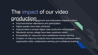 The impact of our video
production● Improved learner engagement and enthusiasm towards subject.
● Improved learner attendance and participation.
● Higher grades have been achieved.
● Opportunities to embed digital video production technologies.
● Standards across college have been positively raised .
● Accessibility for resources have established remote learning.
● Creation of videos by students have demonstrated professionalism,
organisation skills, collaborative working and confidence building.
 