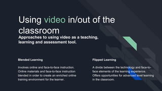 Approaches to using video as a teaching,
learning and assessment tool.
Flipped Learning
A divide between the technology and face-to-
face elements of the learning experience.
Offers opportunities for advanced level learning
in the classroom.
Using video in/out of the
classroom
Blended Learning
Involves online and face-to-face instruction.
Online materials and face-to-face instruction
blended in order to create an enriched online
training environment for the learner.
 