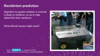 Recidivism prediction
Algorithm to predict whether a criminal
is likely to reoffend, so as to help
determine their sentence
What ethical issues might arise?
11
Photo mr_tentacle on Flickr
https://www.flickr.com/photos/mr_tentacle/625998581/
 