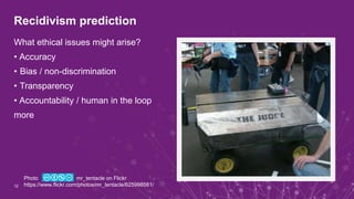 Recidivism prediction
What ethical issues might arise?
• Accuracy
• Bias / non-discrimination
• Transparency
• Accountability / human in the loop
more
12
Photo mr_tentacle on Flickr
https://www.flickr.com/photos/mr_tentacle/625998581/
 