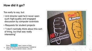 How did it go?
16
Too early to say, but:
• Unit director said he’d never seen
such high-quality and engaged
discussion by computer scientists
• Requests for student projects
• “I don’t normally think about this sort
of thing, but that was really
interesting”
Photo Sara / sarae on Flickr
https://www.flickr.com/photos/sarae/119583616/
Original: mayoral election sticker, Ukraine
 