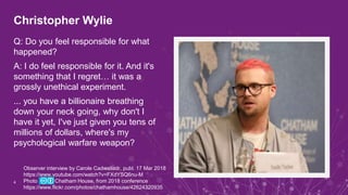 Christopher Wylie
Q: Do you feel responsible for what
happened?
A: I do feel responsible for it. And it's
something that I regret… it was a
grossly unethical experiment.
... you have a billionaire breathing
down your neck going, why don't I
have it yet, I've just given you tens of
millions of dollars, where's my
psychological warfare weapon?
4
Observer interview by Carole Cadwalladr, publ. 17 Mar 2018
https://www.youtube.com/watch?v=FXdYSQ6nu-M
Photo Chatham House, from 2018 conference
https://www.flickr.com/photos/chathamhouse/42624320935
 