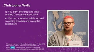 Christopher Wylie
5
Q: You didn't ever stop and think…
actually I'm not sure about this?
A: Um, no. I - we were solely focused
on getting this data and doing this
experiment.
Observer interview by Carole Cadwalladr, publ. 17 Mar 2018
https://www.youtube.com/watch?v=FXdYSQ6nu-M
Photo Chatham House, from 2018 conference
https://www.flickr.com/photos/chathamhouse/42624320935
 