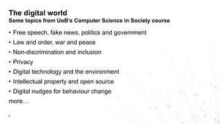 • Free speech, fake news, politics and government
• Law and order, war and peace
• Non-discrimination and inclusion
• Privacy
• Digital technology and the environment
• Intellectual property and open source
• Digital nudges for behaviour change
more…
The digital world
Some topics from UoB’s Computer Science in Society course
6
 