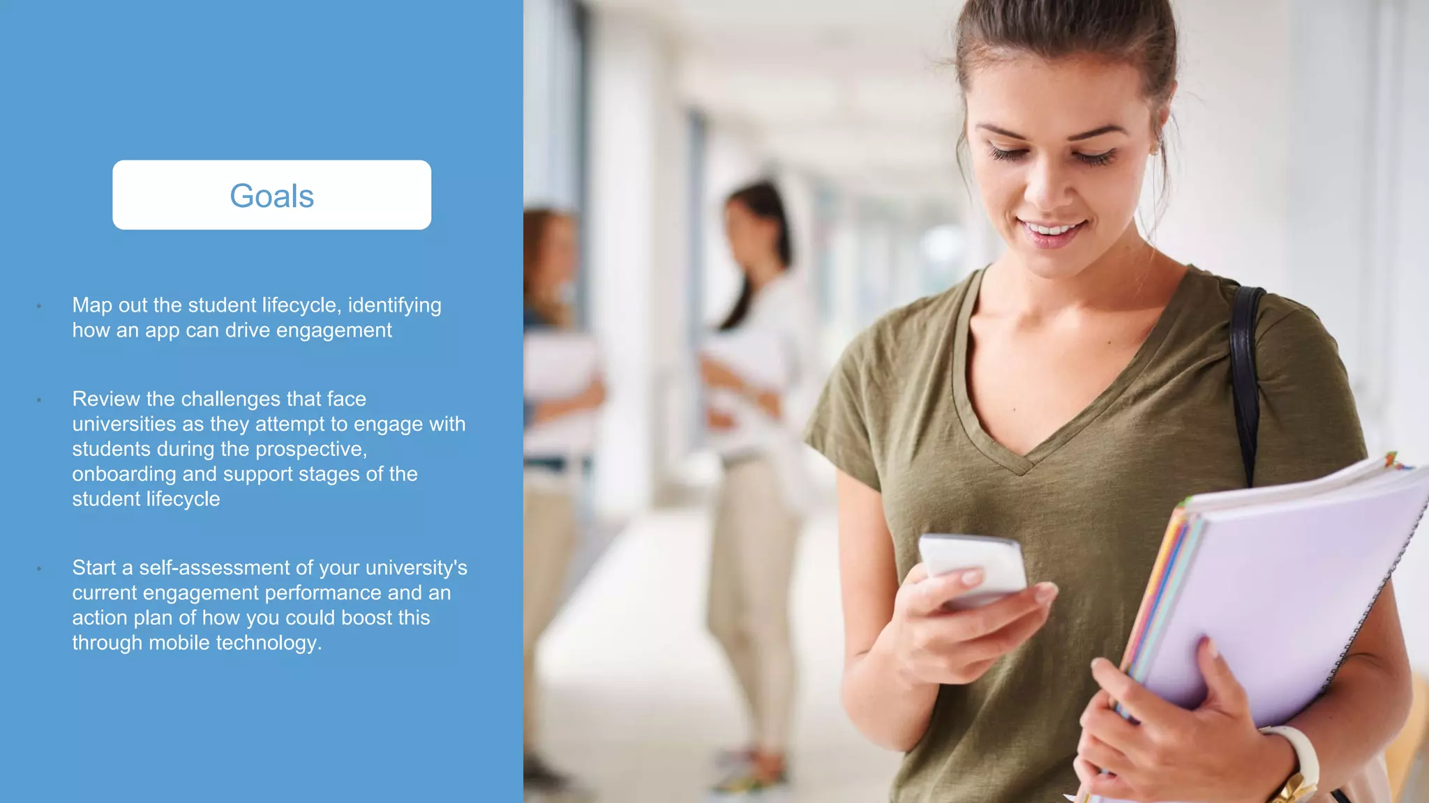 Map out the student lifecycle, identifying
how an app can drive engagement
Review the challenges that face
universities as they attempt to engage with
students during the prospective,
onboarding and support stages of the
student lifecycle
Start a self-assessment of your university's
current engagement performance and an
action plan of how you could boost this
through mobile technology.
Goals
 