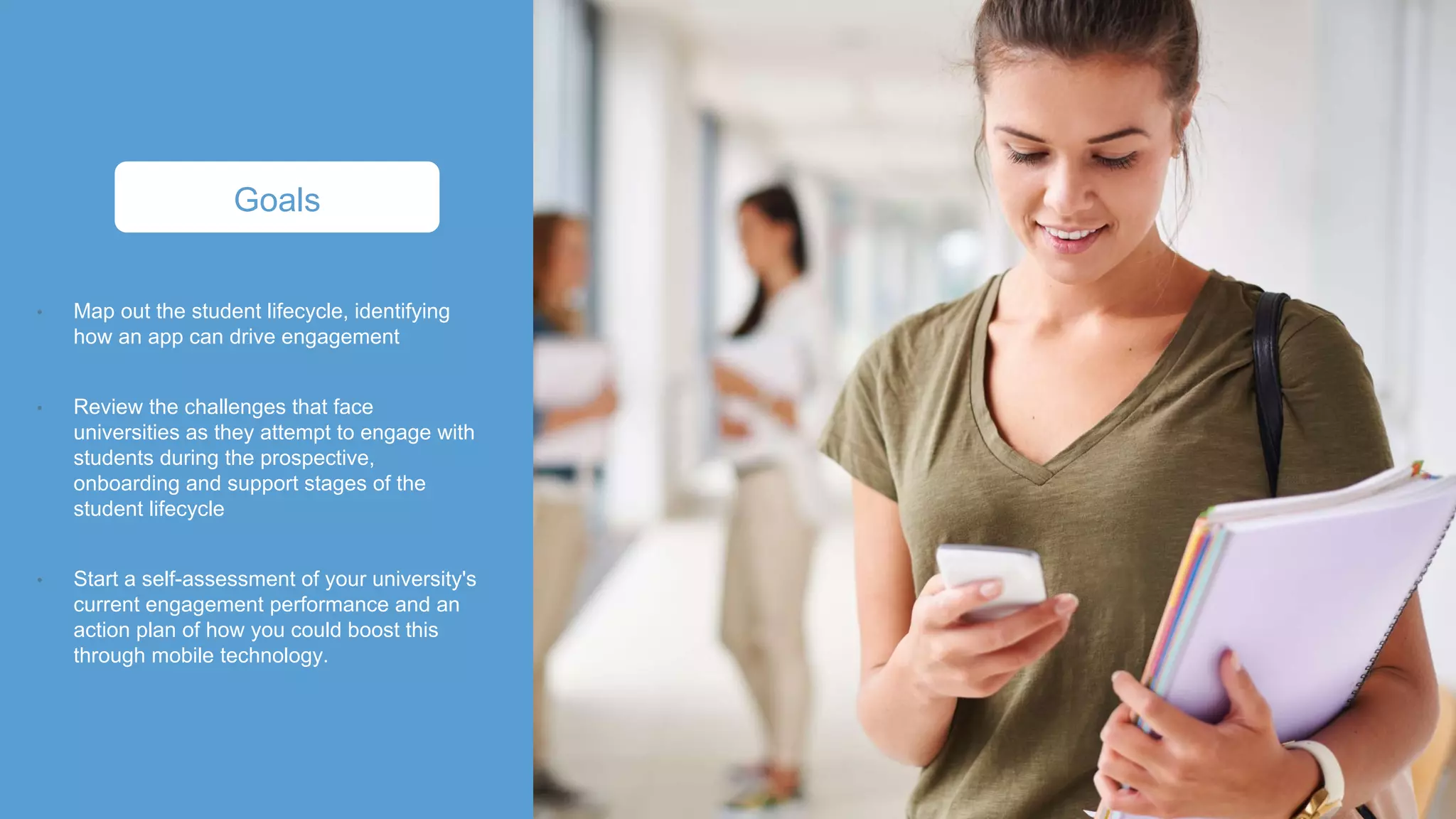 Map out the student lifecycle, identifying
how an app can drive engagement
Review the challenges that face
universities as they attempt to engage with
students during the prospective,
onboarding and support stages of the
student lifecycle
Start a self-assessment of your university's
current engagement performance and an
action plan of how you could boost this
through mobile technology.
Goals
 