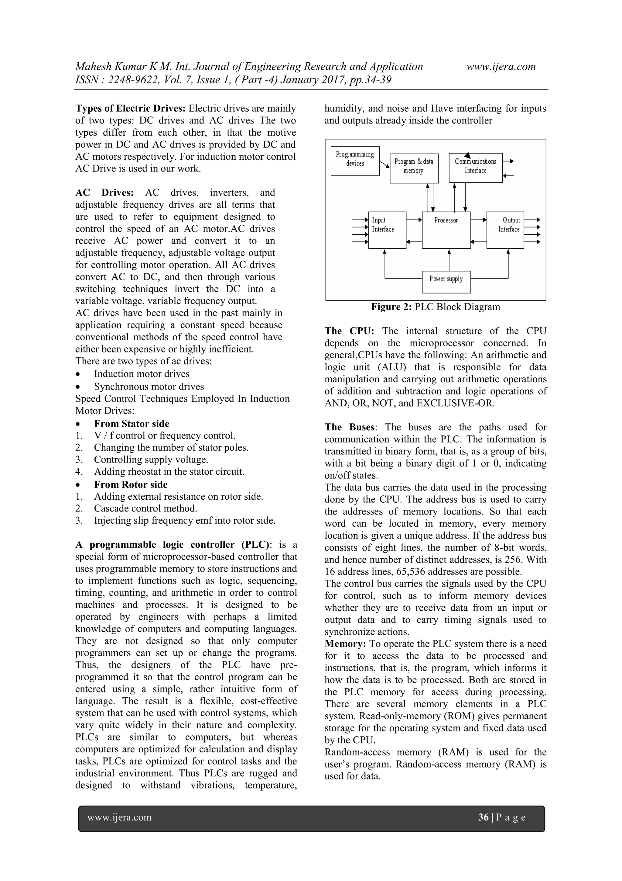 Mahesh Kumar K M. Int. Journal of Engineering Research and Application www.ijera.com
ISSN : 2248-9622, Vol. 7, Issue 1, ( Part -4) January 2017, pp.34-39
www.ijera.com 36 | P a g e
Types of Electric Drives: Electric drives are mainly
of two types: DC drives and AC drives The two
types differ from each other, in that the motive
power in DC and AC drives is provided by DC and
AC motors respectively. For induction motor control
AC Drive is used in our work.
AC Drives: AC drives, inverters, and
adjustable frequency drives are all terms that
are used to refer to equipment designed to
control the speed of an AC motor.AC drives
receive AC power and convert it to an
adjustable frequency, adjustable voltage output
for controlling motor operation. All AC drives
convert AC to DC, and then through various
switching techniques invert the DC into a
variable voltage, variable frequency output.
AC drives have been used in the past mainly in
application requiring a constant speed because
conventional methods of the speed control have
either been expensive or highly inefficient.
There are two types of ac drives:
 Induction motor drives
 Synchronous motor drives
Speed Control Techniques Employed In Induction
Motor Drives:
 From Stator side
1. V / f control or frequency control.
2. Changing the number of stator poles.
3. Controlling supply voltage.
4. Adding rheostat in the stator circuit.
 From Rotor side
1. Adding external resistance on rotor side.
2. Cascade control method.
3. Injecting slip frequency emf into rotor side.
A programmable logic controller (PLC): is a
special form of microprocessor-based controller that
uses programmable memory to store instructions and
to implement functions such as logic, sequencing,
timing, counting, and arithmetic in order to control
machines and processes. It is designed to be
operated by engineers with perhaps a limited
knowledge of computers and computing languages.
They are not designed so that only computer
programmers can set up or change the programs.
Thus, the designers of the PLC have pre-
programmed it so that the control program can be
entered using a simple, rather intuitive form of
language. The result is a flexible, cost-effective
system that can be used with control systems, which
vary quite widely in their nature and complexity.
PLCs are similar to computers, but whereas
computers are optimized for calculation and display
tasks, PLCs are optimized for control tasks and the
industrial environment. Thus PLCs are rugged and
designed to withstand vibrations, temperature,
humidity, and noise and Have interfacing for inputs
and outputs already inside the controller
Figure 2: PLC Block Diagram
The CPU: The internal structure of the CPU
depends on the microprocessor concerned. In
general,CPUs have the following: An arithmetic and
logic unit (ALU) that is responsible for data
manipulation and carrying out arithmetic operations
of addition and subtraction and logic operations of
AND, OR, NOT, and EXCLUSIVE-OR.
The Buses: The buses are the paths used for
communication within the PLC. The information is
transmitted in binary form, that is, as a group of bits,
with a bit being a binary digit of 1 or 0, indicating
on/off states.
The data bus carries the data used in the processing
done by the CPU. The address bus is used to carry
the addresses of memory locations. So that each
word can be located in memory, every memory
location is given a unique address. If the address bus
consists of eight lines, the number of 8-bit words,
and hence number of distinct addresses, is 256. With
16 address lines, 65,536 addresses are possible.
The control bus carries the signals used by the CPU
for control, such as to inform memory devices
whether they are to receive data from an input or
output data and to carry timing signals used to
synchronize actions.
Memory: To operate the PLC system there is a need
for it to access the data to be processed and
instructions, that is, the program, which informs it
how the data is to be processed. Both are stored in
the PLC memory for access during processing.
There are several memory elements in a PLC
system. Read-only-memory (ROM) gives permanent
storage for the operating system and fixed data used
by the CPU.
Random-access memory (RAM) is used for the
user’s program. Random-access memory (RAM) is
used for data.
 