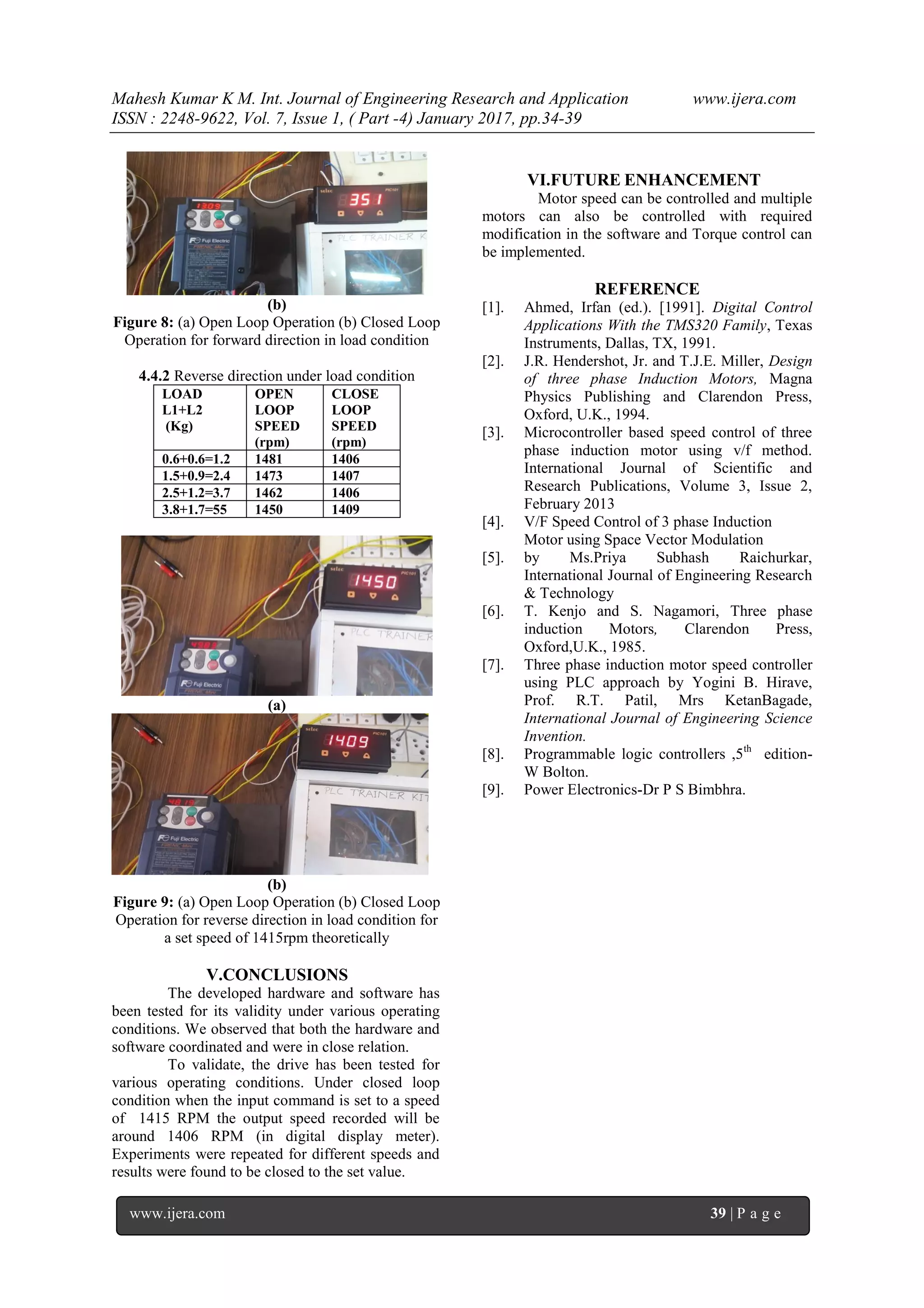 Mahesh Kumar K M. Int. Journal of Engineering Research and Application www.ijera.com
ISSN : 2248-9622, Vol. 7, Issue 1, ( Part -4) January 2017, pp.34-39
www.ijera.com 39 | P a g e
(b)
Figure 8: (a) Open Loop Operation (b) Closed Loop
Operation for forward direction in load condition
4.4.2 Reverse direction under load condition
LOAD
L1+L2
(Kg)
OPEN
LOOP
SPEED
(rpm)
CLOSE
LOOP
SPEED
(rpm)
0.6+0.6=1.2 1481 1406
1.5+0.9=2.4 1473 1407
2.5+1.2=3.7 1462 1406
3.8+1.7=55 1450 1409
(a)
(b)
Figure 9: (a) Open Loop Operation (b) Closed Loop
Operation for reverse direction in load condition for
a set speed of 1415rpm theoretically
V.CONCLUSIONS
The developed hardware and software has
been tested for its validity under various operating
conditions. We observed that both the hardware and
software coordinated and were in close relation.
To validate, the drive has been tested for
various operating conditions. Under closed loop
condition when the input command is set to a speed
of 1415 RPM the output speed recorded will be
around 1406 RPM (in digital display meter).
Experiments were repeated for different speeds and
results were found to be closed to the set value.
VI.FUTURE ENHANCEMENT
Motor speed can be controlled and multiple
motors can also be controlled with required
modification in the software and Torque control can
be implemented.
REFERENCE
[1]. Ahmed, Irfan (ed.). [1991]. Digital Control
Applications With the TMS320 Family, Texas
Instruments, Dallas, TX, 1991.
[2]. J.R. Hendershot, Jr. and T.J.E. Miller, Design
of three phase Induction Motors, Magna
Physics Publishing and Clarendon Press,
Oxford, U.K., 1994.
[3]. Microcontroller based speed control of three
phase induction motor using v/f method.
International Journal of Scientific and
Research Publications, Volume 3, Issue 2,
February 2013
[4]. V/F Speed Control of 3 phase Induction
Motor using Space Vector Modulation
[5]. by Ms.Priya Subhash Raichurkar,
International Journal of Engineering Research
& Technology
[6]. T. Kenjo and S. Nagamori, Three phase
induction Motors, Clarendon Press,
Oxford,U.K., 1985.
[7]. Three phase induction motor speed controller
using PLC approach by Yogini B. Hirave,
Prof. R.T. Patil, Mrs KetanBagade,
International Journal of Engineering Science
Invention.
[8]. Programmable logic controllers ,5th
edition-
W Bolton.
[9]. Power Electronics-Dr P S Bimbhra.
 
